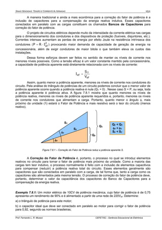 SINAIS SENOIDAIS: TENSÃO E CORRENTE ALTERNADAS
Prof. Fernando L. R. Mussoi CEFET/SC - Gerência Educacional de Eletrônica
151
A maneira tradicional e ainda a mais econômica para a correção do fator de potência é a
inclusão de capacitores para a compensação da energia reativa indutiva. Esses capacitores
conectados em paralelo com as cargas constituem os chamados Bancos de Capacitores para
correção do fator de potência.
O projeto de circuitos elétricos depende muito da intensidade da corrente elétrica nas cargas
para o dimensionamento dos condutores e dos dispositivos de proteção (fusíveis, disjuntores, etc.).
Correntes intensas aumentam as perdas de energia por efeito Joule na resistência intrínseca dos
condutores ( 2
ef
IRP ⋅= ) provocando maior demanda de capacidade de geração de energia na
concessionária, além de exigir condutores de maior bitola o que também eleva os custos das
instalações.
Dessa forma esforços devem ser feitos no sentido de manter os níveis de corrente nos
menores níveis possíveis. Como a tensão eficaz é um valor constante mantido pela concessionária,
a capacidade de potência aparente está diretamente relacionada com os níveis de corrente:
ef
T
ef
V
S
I =
Assim, quanto menor a potência aparente, menores os níveis de corrente nos condutores do
circuito. Pela análise do triângulo de potências de um circuito podemos concluir que o menor valor de
potência aparente ocorre quando a potência reativa é nula (QT = 0) . Nesse caso S = P, ou seja, toda
a potência aparente é potência ativa. A figura 7.8.1 mostra que quanto menores os níveis de
potência reativa, menores os níveis de potência aparente requeridos e, portanto, menores os níveis
de corrente nos condutores que alimentam a carga. Portanto, quanto menor o ângulo φ, mais
próximo da unidade (1) estará o Fator de Potência e mais resistivo será o teor do circuito (menos
reativo).
QT
QF
φF
φT
ST
SF
QF < QT
φF < φT
SF < ST
Figura 7.8.1 – Correção do Fator de Potência reduz a potência aparente S.
A Correção do Fator de Potência é, portanto, o processo no qual se introduz elementos
reativos no circuito para tornar o fator de potência mais próximo da unidade. Como a maioria das
cargas tem teor indutivo, o processo normalmente é feito com a inclusão de elementos capacitivos
para compensar (reduzir) a potência reativa total do circuito. Esses elementos geralmente são
capacitores que são conectados em paralelo com a carga, de tal forma que, tanto a carga como os
capacitores são alimentados pela mesma tensão. O processo de correção do fator de potência deve,
portanto, determinar o valor da capacitância dos capacitores do Banco de Capacitores para a
compensação da energia reativa.
Exemplo 7.8.1: Um motor elétrico de 10CV de potência mecânica, cujo fator de potência é de 0,75
apresenta um rendimento de 90% e é alimentado a partir de uma rede de 220Vef. Determine:
a) o triângulo de potência para este motor;
b) o capacitor ideal que deve ser conectado em paralelo ao motor para corrigir o fator de potência
para 0,92, segundo as normas brasileiras;
 