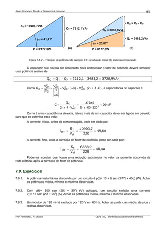 SINAIS SENOIDAIS: TENSÃO E CORRENTE ALTERNADAS
Prof. Fernando L. R. Mussoi CEFET/SC - Gerência Educacional de Eletrônica
153
QT = 7212,1VAr
QF = 3483,2VAr
φF = 23,07o
φT = 41,41o
ST = 10903,7VA
SF = 8888,9VA
P = 8177,8W P = 8177,8W
QC = QT - QF
(a) (b)
Figura 7.8.2 – Triângulo de potências do exemplo 8.1: (a) situação inicial; (b) sistema compensado.
O capacitor que deverá ser conectado para compensar o fator de potência deverá fornecer
uma potência reativa de:
VAr9,37282,34831,7212QQQ FTC =−=−=
Como )Cf2(V)C(V
C
1
V
X
V
Q 2
efC
2
efC
2
efC
C
2
efC
C ⋅⋅π⋅⋅=ω⋅=
ω
== , a capacitância do capacitor é:
F204
220602
9,3728
Vf2
Q
C
22
efC
C
μ=
⋅⋅π⋅
=
⋅⋅π⋅
=
Como é uma capacitância elevada, talvez mais de um capacitor deva ser ligado em paralelo
para que se obtenha esse valor.
A corrente inicial, antes da compensação, pode ser dada por:
A6,49
220
7,10903
V
S
I
ef
T
efT ===
A corrente final, após a correção do fator de potência, pode ser dada por:
A4,40
220
9,8888
V
S
I
ef
F
efF ===
Podemos concluir que houve uma redução substancial no valor da corrente absorvida da
rede elétrica, após a correção do fator de potência.
7.9. EXERCÍCIOS
7.9.1. A potência instantânea absorvida por um circuito é p(t)= 10 + 8 sen (377t + 40o) (W). Achar
as potências média, mínima e máxima absorvidas.
7.9.2. Com v(t)= 300 sen (20t + 30o
) (V) aplicado, um circuito solicita uma corrente
i(t)= 15 sen (20t + 25o
) (A). Achar as potências média, máxima e mínima absorvidas.
7.9.3. Um indutor de 120 mH é excitado por 120 V em 60 Hz. Achar as potências média, de pico e
reativa absorvidas.
 