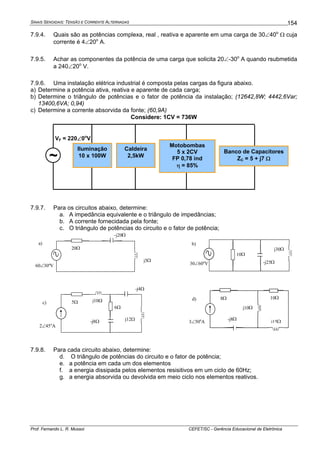 SINAIS SENOIDAIS: TENSÃO E CORRENTE ALTERNADAS
Prof. Fernando L. R. Mussoi CEFET/SC - Gerência Educacional de Eletrônica
154
7.9.4. Quais são as potências complexa, real , reativa e aparente em uma carga de 30∠40o
Ω cuja
corrente é 4∠20o
A.
7.9.5. Achar as componentes da potência de uma carga que solicita 20∠-30o
A quando rsubmetida
a 240∠20o
V.
7.9.6. Uma instalação elétrica industrial é composta pelas cargas da figura abaixo.
a) Determine a potência ativa, reativa e aparente de cada carga;
b) Determine o triângulo de potências e o fator de potência da instalação; (12642,8W; 4442,6Var;
13400,6VA; 0,94)
c) Determine a corrente absorvida da fonte; (60,9A)
Considere: 1CV = 736W
Iluminação
10 x 100W
Caldeira
2,5kW
Motobombas
5 x 2CV
FP 0,78 ind
η = 85%
Banco de Capacitores
ZC = 5 + j7 Ω~
VF = 220∠0o
V
7.9.7. Para os circuitos abaixo, determine:
a. A impedância equivalente e o triângulo de impedâncias;
b. A corrente fornecidada pela fonte;
c. O triângulo de potências do circuito e o fator de potência;
j5Ω
-j20Ω
20Ω
60∠30o
V
a)
j30Ω
-j25Ω
10Ω
30∠60o
V
b)
j12Ω
-j4Ω
5Ω
2∠45o
A
c)
6Ω
-j8Ω
j10Ω
j15Ω
8Ω
3∠50o
A
d) 10Ω
-j8Ω
j10Ω
7.9.8. Para cada circuito abaixo, determine:
d. O triângulo de potências do circuito e o fator de potência;
e. a potência em cada um dos elementos
f. a energia dissipada pelos elementos resisitivos em um ciclo de 60Hz;
g. a energia absorvida ou devolvida em meio ciclo nos elementos reativos.
 