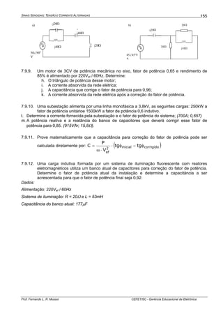 SINAIS SENOIDAIS: TENSÃO E CORRENTE ALTERNADAS
Prof. Fernando L. R. Mussoi CEFET/SC - Gerência Educacional de Eletrônica
155
j20Ωj40Ω
-j20Ω
-
j40Ω
50∠90o
V
a) 20Ω
45∠45o
V
A
30Ω
-j20Ω
j10Ω
b)
7.9.9. Um motor de 3CV de potência mecânica no eixo, fator de potência 0,65 e rendimento de
85% é alimentado por 220Vef / 60Hz. Determine:
h. O triângulo de potência desse motor;
i. A corrente absorvida da rede elétrica;
j. A capacitância que corrige o fator de potência para 0,96;
k. A corrente absorvida da rede elétrica após a correção do fator de potência.
7.9.10. Uma subestação alimenta por uma linha monofásica a 3,8kV, as seguintes cargas: 250kW a
fator de potência unitárioe 1500kW a fator de potência 0,6 indutivo.
l. Determine a corrente fornecida pela subestação e o fator de potência do sistema; (700A; 0,657)
m. A potência reativa e a reatância do banco de capacitores que deverá corrigir esse fator de
potência para 0,85. (915VAr; 15,8Ω).
7.9.11. Prove matematicamente que a capacitância para correção do fator de potência pode ser
calculada diretamente por: ( )corrigidoinicial2
ef
tgtg
V
P
C φ−φ⋅
⋅ω
=
7.9.12. Uma carga indutiva formada por um sistema de iluminação fluorescente com reatores
eletromagnéticos utiliza um banco atual de capacitores para correção do fator de potência.
Determine o fator de potência atual da instalação e determine a capacitância a ser
acrescentada para que o fator de potência final seja 0,92.
Dados:
Alimentação: 220Vef / 60Hz
Sistema de iluminação: R = 20Ω e L = 53mH
Capacitância do banco atual: 177μF
 