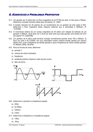 SINAIS SENOIDAIS: TENSÃO E CORRENTE ALTERNADAS
Prof. Fernando L. R. Mussoi CEFET/SC - Gerência Educacional de Eletrônica
156
8. EXERCÍCIOS E PROBLEMAS PROPOSTOS
8.1) Um gerador de 10 pólos tem um fluxo magnético de 4x10-2
Wb por pólo. O rotor gira a 720rpm.
Determine a tensão induzida média para 30 espiras. R: -288V.
8.2) A tensão induzida em 20 espiras de um enrolamento de um gerador de dois pólos é 60V.
Determine o fluxo magnético desta máquina sabendo que a velocidade é 3600rpm. R:
12,5mWb.
8.3) O movimento relativo de um campo magnético de 20 pólos com relação às bobinas de um
gerador é 360rpm. Qual deve ser o fluxo por pólo para que seja gerada uma tensão de 0,5V
por espira? R: 2,083mWb.
8.4) Um gerador de 8 pólos pode fornecer energia normalmente girando entre 700 a 900rpm. O
fluxo por pólo é de 0,03Wb. Em que velocidade haverá máxima tensão gerada por espira?
Neste caso, qual a freqüência da tensão gerada e qual a freqüência da menor tensão gerada?
R: 900rpm; 60Hz; 46,67Hz.
8.5) Para as formas de onda, determine:
a) período T
b) número de ciclos mostrados
c) freqüência;
d) amplitude positiva máxima e valor de pico a pico.
e) fator de forma
20
-20
t(ms)
250 500
v(t)
100
-100
100 20
t(μs)
50
50 15 t(μs)
i(mA)
8.6) Determinar o período e a freqüência angular:
a) 20Hz;
b) 93,7MHz;
c) 720kHz;
d) 0,5Hz;
8.7) Determinar a freqüência e a freqüência angular:
a) 1/60s;
b) 10ms;
 