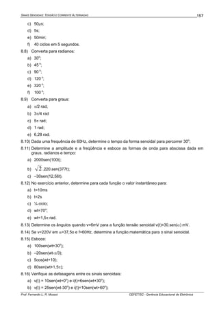 SINAIS SENOIDAIS: TENSÃO E CORRENTE ALTERNADAS
Prof. Fernando L. R. Mussoi CEFET/SC - Gerência Educacional de Eletrônica
157
c) 50μs;
d) 5s;
e) 50min;
f) 40 ciclos em 5 segundos.
8.8) Converta para radianos:
a) 30o
;
b) 45 o
;
c) 90 o
;
d) 120 o
;
e) 320 o
;
f) 100 o
;
8.9) Converta para graus:
a) π/2 rad;
b) 3π/4 rad
c) 5π rad;
d) 1 rad;
e) 6,28 rad.
8.10) Dada uma frequência de 60Hz, determine o tempo da forma senoidal para percorrer 30o
;
8.11) Determine a amplitude e a freqüência e esboce as formas de onda para abscissa dada em
graus, radianos e tempo:
a) 2000sen(100t);
b) 2.220.sen(377t);
c) –30sen(12,56t).
8.12) No exercício anterior, determine para cada função o valor instantâneo para:
a) t=10ms
b) t=2s
c) ¼ ciclo;
d) wt=70o
;
e) wt=1,5π rad.
8.13) Determine os ângulos quando v=6mV para a função tensão senoidal v(t)=30.sen(α) mV.
8.14) Se v=220V em α=37,5o e f=60Hz, determine a função matemática para o sinal senoidal.
8.15) Esboce:
a) 100sen(wt+30o
);
b) –20sen(wt-π/3);
c) 5cos(wt+10);
d) 80sen(wt+1,5π);
8.16) Verifique as defasagens entre os sinais senoidais:
a) v(t) = 10sen(wt+0o
) e i(t)=6sen(wt+30o
);
b) v(t) = 25sen(wt-30o
) e i(t)=10sen(wt+60o
);
 