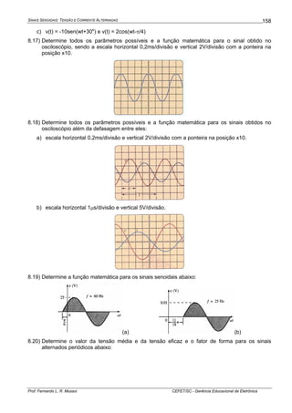 SINAIS SENOIDAIS: TENSÃO E CORRENTE ALTERNADAS
Prof. Fernando L. R. Mussoi CEFET/SC - Gerência Educacional de Eletrônica
158
c) v(t) = -10sen(wt+30o
) e v(t) = 2cos(wt-π/4)
8.17) Determine todos os parâmetros possíveis e a função matemática para o sinal obtido no
osciloscópio, sendo a escala horizontal 0,2ms/divisão e vertical 2V/divisão com a ponteira na
posição x10.
8.18) Determine todos os parâmetros possíveis e a função matemática para os sinais obtidos no
osciloscópio além da defasagem entre eles:
a) escala horizontal 0,2ms/divisão e vertical 2V/divisão com a ponteira na posição x10.
b) escala horizontal 1μs/divisão e vertical 5V/divisão.
8.19) Determine a função matemática para os sinais senoidais abaixo:
(a) (b)
8.20) Determine o valor da tensão média e da tensão eficaz e o fator de forma para os sinais
alternados periódicos abaixo:
 