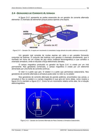 SINAIS SENOIDAIS: TENSÃO E CORRENTE ALTERNADAS
Prof. Fernando L. R. Mussoi CEFET/SC - Gerência Educacional de Eletrônica
16
2.4 - GERADORES DE CORRENTE ALTERNADA
A figura 2.4.1 apresenta as partes essenciais de um gerador de corrente alternada
elementar. É chamado de elementar porque possui apenas uma espira.
Figura 2.4.1 – Gerador CA. A espira em movimento é conectada à carga através de anéis coletores e escovas [2].
Um gerador real consiste de muitas espiras em série e em paralelo formando
conjuntos de bobinas. O conjunto das bobinas num gerador é chamado enrolamento, que é
montado em torno de um núcleo de aço silício (material ferromagnético) e que constitui a
chamada armadura, onde é induzida a força eletromotriz (tensão).
O campo magnético produzido no gerador da figura 2.4.1 é criado por um ímã
permanente. Nos geradores comerciais, o campo magnético é criado por um eletroímã
alimentado por uma fonte de corrente contínua.
O rotor é a parte que gira. O estator é a parte que permanece estacionária. Nos
geradores de corrente alternada a armadura pode estar no rotor ou no estator
Nos geradores de corrente alternada de grande potência, encontrados nas usinas, a
armadura é fixa no estator e o campo magnético é que gira em torno delas, como mostra a
figura 2.4.2 e também a figura 2.3.1. Como há um movimento relativo entre elas, há a indução
eletromagnética.
Figura 2.4.2 – Gerador de Corrente Alternada de Pólos Girantes e Armadura Estacionária.
 