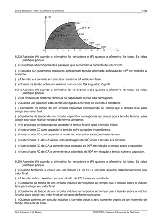 SINAIS SENOIDAIS: TENSÃO E CORRENTE ALTERNADAS
Prof. Fernando L. R. Mussoi CEFET/SC - Gerência Educacional de Eletrônica
160
8.23) Assinale (V) quando a afirmativa for verdadeira e (F) quando a afirmativa for falsa. Se falsa
justifique porque.
( ) Resistores são componentes passivos que aumentam a corrente de um circuito.
( ) Circuitos CA puramente resistivos apresentam tensão alternada defasada de 45o em relação a
corrente.
( ) A tensão e a corrente em circuitos resistivos CA estão em fase.
( ) O valor da tensão sobre um resistor num circuito CA é igual a: VR= IR.
8.24) Assinale (V) quando a afirmativa for verdadeira e (F) quando a afirmativa for falsa. Se falsa
justifique porque.
( ) Em circuitos de corrente contínua os capacitores nunca são carregados.
( ) Quando um capacitor esta sendo carregado a corrente no circuito é constante.
( ) Constante de tempo de um circuito capacitivo corresponde ao tempo que a tensão leva para
atingir seu valor final.
( ) Constante de tempo de um circuito capacitivo corresponde ao tempo que a tensão levaria para
atingir seu valor final se variasse de forma constante.
( ) No processo de descarga do capacitor a tensão final é igual a tensão inicial.
( ) Num circuito CC com capacitor a tensão sofre variações instantâneas.
( ) Num circuito CC com capacitor a corrente pode sofrer variações instantâneas.
( ) Num circuito RC de CA existe uma defasagem de 90o entre a tensão e a corrente.
( ) Num circuito RC de CA a corrente esta atrasada de 90o em relação a tensão sobre o capacitor.
( ) Num circuito RC de CA a corrente esta adiantada de 90o em relação a tensão sobre o capacitor.
8.25) Assinale (V) quando a afirmativa for verdadeira e (F) quando a afirmativa for falsa. Se falsa
justifique porque.
( ) Quando fechamos a chave em um circuito RL de CC a corrente assume instantaneamente seu
valor final.
( ) A tensão sobre o resistor num circuito RL de CC é sempre constante.
( ) Constante de tempo de um circuito indutivo corresponde ao tempo que a tensão sobre o indutor
leva para atingir seu valor final.
( ) Constante de tempo de um circuito indutivo corresponde ao tempo que a tensão sobre o indutor
levaria para atingir seu valor final se variasse de forma constante.
( ) Quando abrimos um circuito indutivo a corrente decai a zero somente depois de um intervalo de
tempo diferente de zero.
 