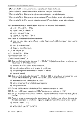 SINAIS SENOIDAIS: TENSÃO E CORRENTE ALTERNADAS
Prof. Fernando L. R. Mussoi CEFET/SC - Gerência Educacional de Eletrônica
161
( ) Num circuito CC com indutor a tensão pode sofre variações instantâneas.
( ) Num circuito CC com indutor a corrente pode sofrer variações instantâneas.
( ) Num circuito RL de CA a corrente esta sempre em fase com a tensão do indutor.
( ) Num circuito RL de CA a corrente esta atrasada de 90o em relação a tensão sobre o indutor.
( ) Num circuito RC de CA a corrente esta adiantada de 90o em relação a tensão sobre o indutor.
8.26) Represente na forma fasorial (polar e retangular) os seguintes sinais senoidais:
a) v1(t) = 277.sen(500.t + 30o
) V
b) i1(t) = 10.sen(2000.t + 60o
) A
c) v2(t) = 400.sen(277.t) V
d) i2(t) = 0,35.sen(1000.t + 120o
) A
8.27) Dados os sinais senoidais abaixo, determine:
a) Valor de pico, pico a pico, eficaz, período, freqüência, freqüência angular, fase inicial e
defasagem;
b) fasor (polar e retangular);
c) diagrama fasorial completo.
v1(t) = 500.sen(700.t) V
v2(t) = 250.sen(700.t + 90o
) V
i1(t) = 100.sen(700.t – 30o
) A
i2(t) = 200.sen(700.t + 60o
) A
8.28) Seja uma fonte de tensão alternada Vf = 156∠0o V (60Hz) alimentando um circuito com um
indutor ideal de 200mH determinar:
a) reatância do indutor (forma retangular e polar);
b) corrente na bobina (domínio do tempo e da freqüência);
c) esboço dos gráficos da tensão e da corrente no indutor;
d) diagrama fasorial.
8.29) Seja uma fonte de tensão alternada Vf = 10∠0o V (500Hz) alimentando um resistor em série
com um indutor. Sabendo que a fonte fornece 20mA para o circuito, determine:
a) a reatância indutiva e a indutância do indutor;
b) a impedância total do circuito (retangular e polar);
c) o diagrama fasorial;
8.30) Em que freqüência uma indutância de 56mH apresenta reatância de 100Ω?
8.31) Em que freqüência um capacitor de 2000μF apresenta uma reatância de 100Ω?
8.32) Em que freqüência um indutor de 5mH tem a mesma reatância de um capacitor de 0,1μF? R:
7,12kHz.
8.33) Trace os sinais senoidais,determine as derivadas das funções, trace a forma de onda das
derivadas e compare as amplitudes e faça uma relação com as inclinações da função original.
a) )t1000sen(50)t(f ⋅⋅=
b) )30t377sen(2220)t(v o
+⋅⋅= V
 