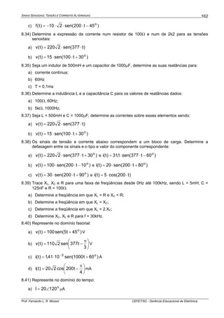 SINAIS SENOIDAIS: TENSÃO E CORRENTE ALTERNADAS
Prof. Fernando L. R. Mussoi CEFET/SC - Gerência Educacional de Eletrônica
162
c) )45t200sen(210)t(f o
−⋅⋅⋅−=
8.34) Determine a expressão da corrente num resistor de 100Ω e num de 2k2 para as tensões
senoidais:
a) )t377sen(2220)t(v ⋅⋅=
b) )30t100sen(15)t(v o
+⋅⋅=
8.35) Seja um indutor de 500mH e um capacitor de 1000μF, determine as suas reatâncias para:
a) corrente contínua;
b) 60Hz
c) T = 0,1ms
8.36) Determine a indutância L e a capacitância C para os valores de reatâncias dados:
a) 100Ω, 60Hz;
b) 5kΩ, 1000Hz;
8.37) Seja L = 500mH e C = 1000μF, determine as correntes sobre esses elementos sendo:
a) )t377sen(2220)t(v ⋅⋅=
b) )30t100sen(15)t(v o
+⋅⋅=
8.38) Os sinais de tensão e corrente abaixo correspondem a um bloco de carga. Determine a
defasagem entre os sinais e o tipo e valor do componente correspondente:
a) )30t377sen(2220)t(v o
+⋅⋅= e )60t377sen(1,31)t(i o
−⋅⋅=
b) )10t200sen(100)t(v o
−⋅⋅= e )80t200sen(20)t(i o
+⋅⋅=
c) )90t200sen(30)t(v o
+⋅⋅= e )t200cos(5)t(i ⋅⋅=
8.39) Trace XL, XC e R para uma faixa de freqüências desde 0Hz até 100kHz, sendo L = 5mH; C =
125nF e R = 100Ω.
a) Determine a freqüência em que XL = R e XC = R;
b) Determine a freqüência em que XL = XC;
c) Determine a freqüência em que XL = 2.XC;
d) Determine XC, XL e R para f = 30kHz.
8.40) Represente no domínio fasorial:
a) )45t5sen(100)t(v o
+= V
b) ⎟
⎠
⎞
⎜
⎝
⎛ π
−=
3
t377sen2110)t(v V
c) )60t1000sen(1041,1)t(i o3
+⋅= −
A
d) ⎟
⎠
⎞
⎜
⎝
⎛ π
−=
4
t200cos220)t(i mA
8.41) Represente no domínio do tempo:
a) o
12020I ∠=& μA
 