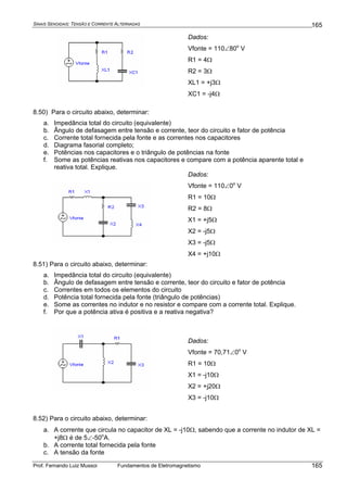 SINAIS SENOIDAIS: TENSÃO E CORRENTE ALTERNADAS
Prof. Fernando Luiz Mussoi Fundamentos de Eletromagnetismo
165
165
Dados:
Vfonte = 110∠80o
V
R1 = 4Ω
R2 = 3Ω
XL1 = +j3Ω
XC1 = -j4Ω
8.50) Para o circuito abaixo, determinar:
a. Impedância total do circuito (equivalente)
b. Ângulo de defasagem entre tensão e corrente, teor do circuito e fator de potência
c. Corrente total fornecida pela fonte e as correntes nos capacitores
d. Diagrama fasorial completo;
e. Potências nos capacitores e o triângulo de potências na fonte
f. Some as potências reativas nos capacitores e compare com a potência aparente total e
reativa total. Explique.
Dados:
Vfonte = 110∠0o
V
R1 = 10Ω
R2 = 8Ω
X1 = +j5Ω
X2 = -j5Ω
X3 = -j5Ω
X4 = +j10Ω
8.51) Para o circuito abaixo, determinar:
a. Impedância total do circuito (equivalente)
b. Ângulo de defasagem entre tensão e corrente, teor do circuito e fator de potência
c. Correntes em todos os elementos do circuito
d. Potência total fornecida pela fonte (triângulo de potências)
e. Some as correntes no indutor e no resistor e compare com a corrente total. Explique.
f. Por que a potência ativa é positiva e a reativa negativa?
Dados:
Vfonte = 70,71∠0o
V
R1 = 10Ω
X1 = -j10Ω
X2 = +j20Ω
X3 = -j10Ω
8.52) Para o circuito abaixo, determinar:
a. A corrente que circula no capacitor de XL = -j10Ω, sabendo que a corrente no indutor de XL =
+j8Ω é de 5∠-50o
A.
b. A corrente total fornecida pela fonte
c. A tensão da fonte
 