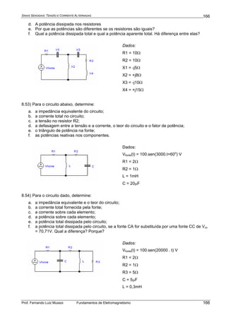 SINAIS SENOIDAIS: TENSÃO E CORRENTE ALTERNADAS
Prof. Fernando Luiz Mussoi Fundamentos de Eletromagnetismo
166
166
d. A potência dissipada nos resistores
e. Por que as potências são diferentes se os resistores são iguais?
f. Qual a potência dissipada total e qual a potência aparente total. Há diferença entre elas?
Dados:
R1 = 10Ω
R2 = 10Ω
X1 = -j5Ω
X2 = +j8Ω
X3 = -j10Ω
X4 = +j15Ω
8.53) Para o circuito abaixo, determine:
a. a impedância equivalente do circuito;
b. a corrente total no circuito;
c. a tensão no resistor R2;
d. a defasagem entre a tensão e a corrente, o teor do circuito e o fator de potência;
e. o triângulo de potência na fonte;
f. as potências reativas nos componentes.
Dados:
Vfonte(t) = 100.sen(3000.t+60o
) V
R1 = 2Ω
R2 = 1Ω
L = 1mH
C = 20μF
8.54) Para o circuito dado, determine:
a. a impedância equivalente e o teor do circuito;
b. a corrente total fornecida pela fonte;
c. a corrente sobre cada elemento;
d. a potência sobre cada elemento;
e. a potência total dissipada pelo circuito;
f. a potência total dissipada pelo circuito, se a fonte CA for substituída por uma fonte CC de Vcc
= 70,71V. Qual a diferença? Porque?
Dados:
Vfonte(t) = 100.sen(20000 . t) V
R1 = 2Ω
R2 = 1Ω
R3 = 5Ω
C = 5μF
L = 0,3mH
 