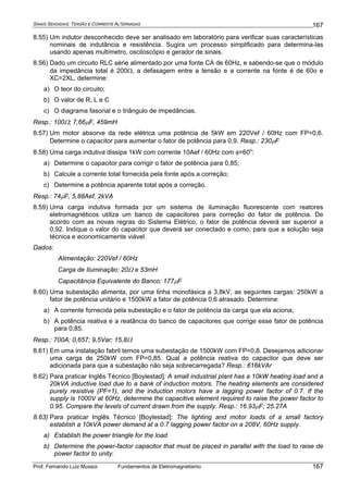 SINAIS SENOIDAIS: TENSÃO E CORRENTE ALTERNADAS
Prof. Fernando Luiz Mussoi Fundamentos de Eletromagnetismo
167
167
8.55) Um indutor desconhecido deve ser analisado em laboratório para verificar suas características
nominais de indutância e resistência. Sugira um processo simplificado para determina-las
usando apenas multímetro, osciloscópio e gerador de sinais.
8.56) Dado um circuito RLC série alimentado por uma fonte CA de 60Hz, e sabendo-se que o módulo
da impedância total é 200Ω, a defasagem entre a tensão e a corrente na fonte é de 60o e
XC=2XL, determine:
a) O teor do circuito;
b) O valor de R, L e C
c) O diagrama fasorial e o triângulo de impedâncias.
Resp.: 100Ω; 7,66μF, 459mH
8.57) Um motor absorve da rede elétrica uma potência de 5kW em 220Vef / 60Hz com FP=0,6.
Determine o capacitor para aumentar o fator de potência para 0,9. Resp.: 230μF
8.58) Uma carga indutiva dissipa 1kW com corrente 10Aef / 60Hz com φ=60o
:
a) Determine o capacitor para corrigir o fator de potência para 0,85;
b) Calcule a corrente total fornecida pela fonte após a correção;
c) Determine a potência aparente total após a correção.
Resp.: 74μF, 5,88Aef, 2kVA
8.59) Uma carga indutiva formada por um sistema de iluminação fluorescente com reatores
eletromagnéticos utiliza um banco de capacitores para correção do fator de potência. De
acordo com as novas regras do Sistema Elétrico, o fator de potência deverá ser superior a
0,92. Indique o valor do capacitor que deverá ser conectado e como, para que a solução seja
técnica e economicamente viável.
Dados:
Alimentação: 220Vef / 60Hz
Carga de Iluminação: 20Ω e 53mH
Capacitância Equivalente do Banco: 177μF
8.60) Uma subestação alimenta, por uma linha monofásica a 3,8kV, as seguintes cargas: 250kW a
fator de potência unitário e 1500kW a fator de potência 0,6 atrasado. Determine:
a) A corrente fornecida pela subestação e o fator de potência da carga que ela aciona;
b) A potência reativa e a reatância do banco de capacitores que corrige esse fator de potência
para 0,85.
Resp.: 700A; 0,657; 9,5Var; 15,8Ω
8.61) Em uma instalação fabril temos uma subestação de 1500kW com FP=0,8. Desejamos adicionar
uma carga de 250kW com FP=0,85. Qual a potência reativa do capacitor que deve ser
adicionada para que a subestação não seja sobrecarregada? Resp.: 616kVAr
8.62) Para praticar Inglês Técnico [Boylestad]: A small industrial plant has a 10kW heating load and a
20kVA inductive load due to a bank of induction motors. The heating elements are considered
purely resistive (PF=1), and the induction motors have a lagging power factor of 0.7. If the
supply is 1000V at 60Hz, determine the capacitive element required to raise the power factor to
0.95. Compare the levels of current drawn from the supply. Resp.: 16.93μF; 25.27A
8.63) Para praticar Inglês Técnico [Boylestad]: The lighting and motor loads of a small factory
establish a 10kVA power demand at a 0.7 lagging power factor on a 208V, 60Hz supply.
a) Establish the power triangle for the load
b) Determine the power-factor capacitor that must be placed in parallel with the load to raise de
power factor to unity.
 