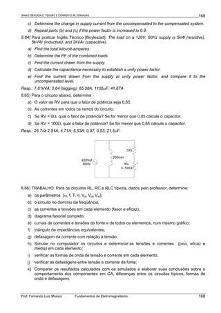 SINAIS SENOIDAIS: TENSÃO E CORRENTE ALTERNADAS
Prof. Fernando Luiz Mussoi Fundamentos de Eletromagnetismo
168
168
c) Determine the change in supply current from the uncompensated to the compensated system.
d) Repeat parts (b) and (c) if the power factor is increased to 0.9.
8.64) Para praticar Inglês Técnico [Boylestad]: The load on a 120V, 60Hz supply is 5kW (resistive),
8kVAr (inductive), and 2kVAr (capacitive).
a) Find the total kilovolt-amperes.
b) Determine the PF of the combined loads.
c) Find the current drawn from the supply.
d) Calculate the capacitance necessary to establish a unity power factor.
e) Find the current drawn from the supply at unity power factor, and compare it to the
uncompensated level.
Resp.: 7.81kVA; 0.64 (lagging); 65.08A; 1105μF; 41.67A
8.65) Para o circuito abaixo, determine:
a) O valor de RV para que o fator de potência seja 0,85.
b) As correntes em todos os ramos do circuito;
c) Se RV = 0Ω, qual o fator de potência? Se for menor que 0,85 calcule o capacitor.
d) Se RV = 100Ω, qual o fator de potência? Se for menor que 0,85 calcule o capacitor.
Resp.: 26,7Ω; 2,91A; 4,71A; 5,53A; 0,97; 0,53; 21,5μF.
20Ω
200mH
220Vef
60Hz Rv
0−500Ω
8.66) TRABALHO: Para os circuitos RL, RC e RLC típicos, dados pelo professor, determine:
a) os parâmetros (ω, f, T, θ, Vp, Vpp Vef);
b) o circuito no domínio da freqüência;
c) as correntes e tensões em cada elemento (fasor e eficaz);
d) diagrama fasorial completo;
e) curvas de correntes e tensões da fonte e de todos os elementos, num mesmo gráfico;
f) triângulo de impedâncias equivalentes;
g) defasagem da corrente com relação à tensão;
h) Simular no computador os circuitos e determinar:as tensões e correntes (pico, eficaz e
média) em cada elemento;
i) verificar as formas de onda de tensão e corrente em cada elemento;
j) verificar as defasagens entre tensão e corrente da fonte;
k) Comparar os resultados calculados com os simulados e elaborar suas conclusões sobre o
comportamento dos componentes em CA, diferenças entre os circuitos típicos, formas de
onda e defasagens.
 