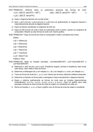 SINAIS SENOIDAIS: TENSÃO E CORRENTE ALTERNADAS
Prof. Fernando Luiz Mussoi Fundamentos de Eletromagnetismo
169
169
8.67) TRABALHO: Obtenha todos os parâmetros possíveis das formas de onda:
)120t377sen(2220)t(v o
1 +⋅= ; )120t377sen(2220)t(2v o
−⋅= e
)t377sen(2220)t(v3 ⋅= .
a) traçar o diagrama fasorial com os três sinais;
b) fazer v12(t)=v1(t)-v2(t); v23(t)=v2(t)-v3(t) e v31(t)=v3(t)-v1(t) graficamente no diagrama fasorial e
matematicamente através da álgebra fasorial;
c) traçar os fasores resultantes no diagrama do item (a);
d) traçar as três formas de onda e fazer as subtrações ponto a ponto, usando um programa de
computador. Mostrar as seis formas de onda num mesmo gráfico.
8.68) TRABALHO: Traçar as formas de onda no computador e obter a somatória dos sinais:
Dados:
v1(t) = 100sen(ωt);
v3(t) = 33sen(3ωt);
v5(t) = 20sen(5ωt);
v7(t) = 14sen(7ωt);
v9(t) = 11sen(9ωt);
v11(t) = 9sen(11ωt);
f=60Hz e 1kHz
8.69) TRABALHO: Dada as funções senoidais: v1(t)=8sen(500t+45o
), v2(t)=12sen(500t-30o
) e
i3(t)=5sen(500t-60o
):
a) Determine o valor de pico, pico a pico, freqüência angular, período e freqüência, fase inicial,
valor eficaz, valor médio e fator de forma;
b) Determine a defasagem de v2 em relação a v1, de i3 em relação a v1 e de i3 em relação a v2;
c) Trace as formas de onda de v1, v2 e i3 num mesmo par de eixos utilizando software adequado.
d) Determine os fasores na forma polar e retangular e trace manualmente o diagrama fasorial;
e) Opere e obtenha graficamente as formas de onda para as funções trigonométricas
(instantâneas): v4=v1+v2, z1=v1/i3; z2=v2/i3, p1=v1.i3 e p2=v2.i3. Faça um gráfico para cada
operação contendo as duas formas de onda de origem e a resultante em cada um.
f) Derive as funções v1, v2 e i3 e trace o gráfico com as formas de onda de origem e resultante;
 
