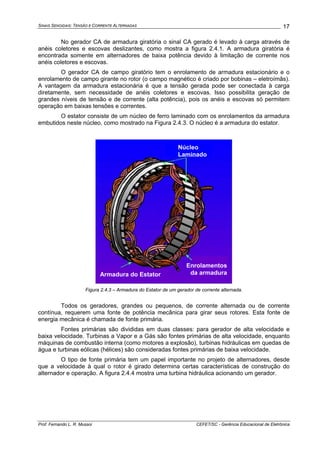 SINAIS SENOIDAIS: TENSÃO E CORRENTE ALTERNADAS
Prof. Fernando L. R. Mussoi CEFET/SC - Gerência Educacional de Eletrônica
17
No gerador CA de armadura giratória o sinal CA gerado é levado à carga através de
anéis coletores e escovas deslizantes, como mostra a figura 2.4.1. A armadura giratória é
encontrada somente em alternadores de baixa potência devido à limitação de corrente nos
anéis coletores e escovas.
O gerador CA de campo giratório tem o enrolamento de armadura estacionário e o
enrolamento de campo girante no rotor (o campo magnético é criado por bobinas – eletroímãs).
A vantagem da armadura estacionária é que a tensão gerada pode ser conectada à carga
diretamente, sem necessidade de anéis coletores e escovas. Isso possibilita geração de
grandes níveis de tensão e de corrente (alta potência), pois os anéis e escovas só permitem
operação em baixas tensões e correntes.
O estator consiste de um núcleo de ferro laminado com os enrolamentos da armadura
embutidos neste núcleo, como mostrado na Figura 2.4.3. O núcleo é a armadura do estator.
Núcleo
Laminado
Armadura do Estator
Enrolamentos
da armadura
Figura 2.4.3 – Armadura do Estator de um gerador de corrente alternada.
Todos os geradores, grandes ou pequenos, de corrente alternada ou de corrente
contínua, requerem uma fonte de potência mecânica para girar seus rotores. Esta fonte de
energia mecânica é chamada de fonte primária.
Fontes primárias são divididas em duas classes: para gerador de alta velocidade e
baixa velocidade. Turbinas a Vapor e a Gás são fontes primárias de alta velocidade, enquanto
máquinas de combustão interna (como motores a explosão), turbinas hidráulicas em quedas de
água e turbinas eólicas (hélices) são consideradas fontes primárias de baixa velocidade.
O tipo de fonte primária tem um papel importante no projeto de alternadores, desde
que a velocidade à qual o rotor é girado determina certas características de construção do
alternador e operação. A figura 2.4.4 mostra uma turbina hidráulica acionando um gerador.
 