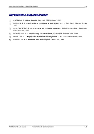 SINAIS SENOIDAIS: TENSÃO E CORRENTE ALTERNADAS
Prof. Fernando Luiz Mussoi Fundamentos de Eletromagnetismo
170
170
REFERÊNCIAS BIBLIOGRÁFICAS:
[1] CAETANO, S.; Notas de aula. São José: ETFSC-Uned, 1995.
[2] FOWLER, R.J.; Eletricidade – princípios e aplicações. Vol. 2. São Paulo: Makron Books,
1992.
[3] ALBUQUERQUE, R. O.; Circuitos em corrente alternada. Série Estude e Use. São Paulo:
Ed. Érica Ltda, 1997.
[4] BOYLESTAD, R. L. Introductory circuit analysis. 10.ed. USA: Prentice Hall, 2003.
[5] GIANCOLI, D. C. Physics for scientists and engineers. 3. ed. USA: Prentice Hall, 2000.
[6] RANGEL, P. R. T. Notas de aula. Florianópolis: CEFET/SC, 2004.
 