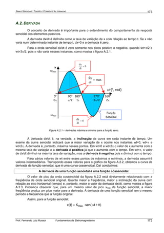 SINAIS SENOIDAIS: TENSÃO E CORRENTE ALTERNADAS
Prof. Fernando Luiz Mussoi Fundamentos de Eletromagnetismo
173
173
A.2. DERIVADA
O conceito de derivada é importante para o entendimento do comportamento da resposta
senoidal dos elementos passivos.
A derivada dx/dt é definida como a taxa de variação de x com relação ao tempo t. Se x não
varia num determinado instante de tempo t, dx=0 e a derivada é zero.
Para a onda senoidal dx/dt é zero somente nos picos positivo e negativo, quando wt=π/2 e
wt=3π/2, pois x não varia nesses instantes, como mostra a figura A.2.1.
ωt(o
, rad)
360o
2π
180o
1π
+xmax
-xmax
0o
0π
90o
π/2
270o
3π/2
0
dt
dx
=
0
dt
dx
=
max
dt
dx
=
Função
Senoidal
•
• •
•
•
x
Figura A.2.1 – derivadas máxima e mínima para a função seno.
A derivada dx/dt é, na verdade, a inclinação da curva em cada instante de tempo. Um
exame da curva senoidal indicará que a maior variação de x ocorre nos instantes wt=0, wt=π e
wt=2π. A derivada é, portanto, máxima nesses pontos. Em wt=0 e wt=2π o valor de x aumenta com a
mesma taxa de variação e a derivada é positiva já que x aumenta com o tempo. Em wt=π, o valor
de dx/dt diminui na mesma taxa de variação, mas a derivada é negativa pois x diminui com o tempo.
Para vários valores de wt entre esses pontos de máximos e mínimos, a derivada assumirá
valores intermediários. Transpondo esses valores para o gráfico da figura A.2.2, obtemos a curva da
derivada da função senoidal, que é uma curva cossenoidal. Daí concluímos:
A derivada de uma função senoidal é uma função cossenoidal.
O valor de pico da onda cossenoidal da figura A.2.2 está diretamente relacionado com a
freqüência da onda senoidal original. Quanto maior a freqüência, maior a inclinação da curva com
relação ao eixo horizontal (tempo) e, portanto, maior o valor da derivada dx/dt, como mostra a figura
A.2.3. Podemos observar que, para um mesmo valor de pico xmáx da função senoidal, a maior
freqüência produz um pico maior para a derivada. A derivada de uma função senoidal tem o mesmo
período e freqüência que a função original.
Assim, para a função senoidal:
)tsen(X)t(x max θ±ω⋅=
 