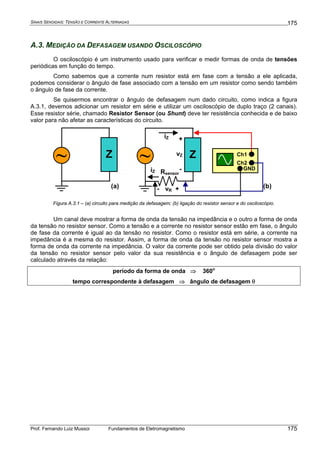 SINAIS SENOIDAIS: TENSÃO E CORRENTE ALTERNADAS
Prof. Fernando Luiz Mussoi Fundamentos de Eletromagnetismo
175
175
A.3. MEDIÇÃO DA DEFASAGEM USANDO OSCILOSCÓPIO
O osciloscópio é um instrumento usado para verificar e medir formas de onda de tensões
periódicas em função do tempo.
Como sabemos que a corrente num resistor está em fase com a tensão a ele aplicada,
podemos considerar o ângulo de fase associado com a tensão em um resistor como sendo também
o ângulo de fase da corrente.
Se quisermos encontrar o ângulo de defasagem num dado circuito, como indica a figura
A.3.1, devemos adicionar um resistor em série e utilizar um osciloscópio de duplo traço (2 canais).
Esse resistor série, chamado Resistor Sensor (ou Shunt) deve ter resistência conhecida e de baixo
valor para não afetar as características do circuito.
~ Z ~ Z
Rsensor
Ch1
Ch2
GND
iZ +
-
vZ
+- vR
iZ
(a) (b)
Figura A.3.1 – (a) circuito para medição da defasagem; (b) ligação do resistor sensor e do osciloscópio.
Um canal deve mostrar a forma de onda da tensão na impedância e o outro a forma de onda
da tensão no resistor sensor. Como a tensão e a corrente no resistor sensor estão em fase, o ângulo
de fase da corrente é igual ao da tensão no resistor. Como o resistor está em série, a corrente na
impedância é a mesma do resistor. Assim, a forma de onda da tensão no resistor sensor mostra a
forma de onda da corrente na impedância. O valor da corrente pode ser obtido pela divisão do valor
da tensão no resistor sensor pelo valor da sua resistência e o ângulo de defasagem pode ser
calculado através da relação:
período da forma de onda ⇒ 360o
tempo correspondente à defasagem ⇒ ângulo de defasagem θ
 