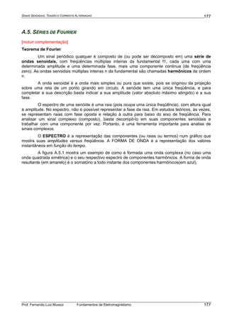 SINAIS SENOIDAIS: TENSÃO E CORRENTE ALTERNADAS
Prof. Fernando Luiz Mussoi Fundamentos de Eletromagnetismo
177
177
A.5. SÉRIES DE FOURIER
[incluir complementação]
Teorema de Fourier
Um sinal periódico qualquer é composto de (ou pode ser decomposto em) uma série de
ondas senoidais, com freqüências múltiplas inteiras da fundamental f1, cada uma com uma
determinada amplitude e uma determinada fase, mais uma componente continua (de freqüência
zero). As ondas senoidais múltiplas inteiras n da fundamental são chamadas harmônicos de ordem
n.
A onda senoidal é a onda mais simples ou pura que existe, pois se originou da projeção
sobre uma reta de um ponto girando em circulo. A senóide tem uma única freqüência, e para
completar a sua descrição basta indicar a sua amplitude (valor absoluto máximo atingido) e a sua
fase.
O espectro de uma senóide é uma raia (pois ocupa uma única freqüência), com altura igual
à amplitude. No espectro, não é possível representar a fase da raia. Em estudos teóricos, às vezes,
se representam raias com fase oposta e relação à outra para baixo do eixo de freqüência. Para
analisar um sinal complexo (composto), basta decompô-lo em suas componentes senoidais e
trabalhar com uma componente por vez. Portanto, é uma ferramenta importante para analise de
sinais complexos.
O ESPECTRO é a representação das componentes (ou raias ou termos) num gráfico que
mostra suas amplitudes versus freqüência. A FORMA DE ONDA é a representação dos valores
instantâneos em função do tempo.
A figura A.5.1 mostra um exemplo de como é formada uma onda complexa (no caso uma
onda quadrada simétrica) e o seu respectivo espectro de componentes harmônicos. A forma de onda
resultante (em amarelo) é o somatório a todo instante dos componentes harmônicos(em azul).
 