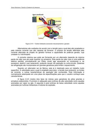 SINAIS SENOIDAIS: TENSÃO E CORRENTE ALTERNADAS
Prof. Fernando L. R. Mussoi CEFET/SC - Gerência Educacional de Eletrônica
18
Figura 2.4.4 – Turbina hidráulica acionando mecanicamente o gerador.
Alternadores são avaliados de acordo com a tensão para a qual eles são projetados e
pela máxima corrente que são capazes de fornecer. O produto da tensão alternada pela
corrente alternada de projeto do gerador fornece a capacidade de potência gerada, cuja
unidade é o Volt-Ampère.
A corrente máxima que pode ser fornecida por um alternador depende da máxima
perda de calor que ele pode suportar na armadura. Esta perda de calor (que é uma potência
elétrica perdida, principalmente por Efeito Joule) age aquecendo os condutores e, se
excessiva, destrói o seu isolamento, podendo causar má operação ou curto-circuito. Sistemas
de refrigeração são incorporados em grandes geradores para limitar o aquecimento.
Quando um alternador sai da fábrica, este já é destinado para um trabalho muito
específico. A velocidade para a qual é projetado para girar, a tensão que produzirá, os limites
de corrente, e outras características de operação são conhecidas. Esta informação é
normalmente estampada em uma placa de especificações para que o usuário conheça suas
características.
A figura 2.4.5 mostra dois tipos de rotores para geradores de pólos girantes e
armadura estacionária. O primeiro é adequado para turbinas de alta velocidade como aquelas
acionadas por vapor ou gás. A segunda é para turbinas de baixa velocidade como aquelas
acionadas por turbinas hidráulicas e motores de explosão.
 