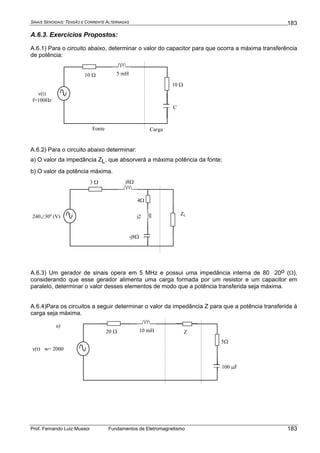SINAIS SENOIDAIS: TENSÃO E CORRENTE ALTERNADAS
Prof. Fernando Luiz Mussoi Fundamentos de Eletromagnetismo
183
183
A.6.3. Exercícios Propostos:
A.6.1) Para o circuito abaixo, determinar o valor do capacitor para que ocorra a máxima transferência
de potência:
Fonte Carga
v(t)
f=100Hz
10 Ω
C
10 Ω
5 mH
A.6.2) Para o circuito abaixo determinar:
a) O valor da impedância ZL, que absorverá a máxima potência da fonte;
b) O valor da potência máxima.
ZL240∠30o
(V)
3 Ω
-j8Ω
j8Ω
4Ω
j2
A.6.3) Um gerador de sinais opera em 5 MHz e possui uma impedância interna de 80 20o (Ω),
considerando que esse gerador alimenta uma carga formada por um resistor e um capacitor em
paralelo, determinar o valor desses elementos de modo que a potência transferida seja máxima.
A.6.4)Para os circuitos a seguir determinar o valor da impedância Z para que a potência transferida à
carga seja máxima.
Z
v(t) w= 2000
20 Ω
100 μF
10 mH
5Ω
a)
 