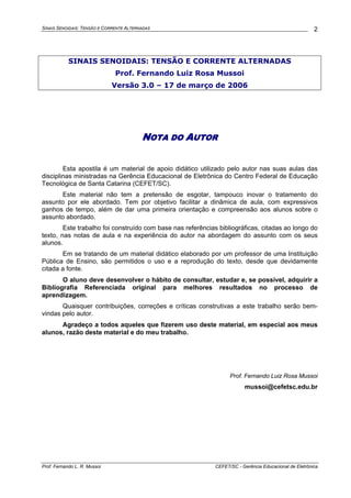 SINAIS SENOIDAIS: TENSÃO E CORRENTE ALTERNADAS
Prof. Fernando L. R. Mussoi CEFET/SC - Gerência Educacional de Eletrônica
2
SINAIS SENOIDAIS: TENSÃO E CORRENTE ALTERNADAS
Prof. Fernando Luiz Rosa Mussoi
Versão 3.0 – 17 de março de 2006
NOTA DO AUTOR
Esta apostila é um material de apoio didático utilizado pelo autor nas suas aulas das
disciplinas ministradas na Gerência Educacional de Eletrônica do Centro Federal de Educação
Tecnológica de Santa Catarina (CEFET/SC).
Este material não tem a pretensão de esgotar, tampouco inovar o tratamento do
assunto por ele abordado. Tem por objetivo facilitar a dinâmica de aula, com expressivos
ganhos de tempo, além de dar uma primeira orientação e compreensão aos alunos sobre o
assunto abordado.
Este trabalho foi construído com base nas referências bibliográficas, citadas ao longo do
texto, nas notas de aula e na experiência do autor na abordagem do assunto com os seus
alunos.
Em se tratando de um material didático elaborado por um professor de uma Instituição
Pública de Ensino, são permitidos o uso e a reprodução do texto, desde que devidamente
citada a fonte.
O aluno deve desenvolver o hábito de consultar, estudar e, se possível, adquirir a
Bibliografia Referenciada original para melhores resultados no processo de
aprendizagem.
Quaisquer contribuições, correções e críticas construtivas a este trabalho serão bem-
vindas pelo autor.
Agradeço a todos aqueles que fizerem uso deste material, em especial aos meus
alunos, razão deste material e do meu trabalho.
Prof. Fernando Luiz Rosa Mussoi
mussoi@cefetsc.edu.br
 