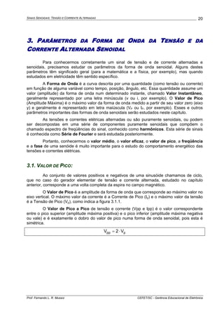 SINAIS SENOIDAIS: TENSÃO E CORRENTE ALTERNADAS
Prof. Fernando L. R. Mussoi CEFET/SC - Gerência Educacional de Eletrônica
20
3. PARÂMETROS DA FORMA DE ONDA DA TENSÃO E DA
CORRENTE ALTERNADA SENOIDAL
Para conhecermos corretamente um sinal de tensão e de corrente alternadas e
senoidais, precisamos estudar os parâmetros da forma de onda senoidal. Alguns destes
parâmetros têm significado geral (para a matemática e a física, por exemplo), mas quando
estudados em eletricidade têm sentido específico.
A Forma de Onda é a curva descrita por uma quantidade (como tensão ou corrente)
em função de alguma variável como tempo, posição, ângulo, etc. Essa quantidade assume um
valor (amplitude) da forma de onda num determinado instante, chamado Valor Instantâneo,
geralmente representado por uma letra minúscula (v ou i, por exemplo). O Valor de Pico
(Amplitude Máxima) é o máximo valor da forma de onda medido a partir de seu valor zero (eixo
y) e geralmente é representado em letra maiúscula (VP ou IP, por exemplo). Esses e outros
parâmetros importantes das formas de onda senoidais serão estudados neste capítulo.
As tensões e correntes elétricas alternadas ou são puramente senoidais, ou podem
ser decompostas em uma série de componentes puramente senoidais que compõem o
chamado espectro de freqüências do sinal, conhecido como harmônicos. Esta série de sinais
é conhecida como Série de Fourier e será estudada posteriormente.
Portanto, conhecermos o valor médio, o valor eficaz, o valor de pico, a freqüência
e a fase de uma senóide é muito importante para o estudo do comportamento energético das
tensões e correntes elétricas.
3.1. VALOR DE PICO:
Ao conjunto de valores positivos e negativos de uma sinusóide chamamos de ciclo,
que no caso do gerador elementar de tensão e corrente alternada, estudado no capítulo
anterior, corresponde a uma volta completa da espira no campo magnético.
O Valor de Pico é a amplitude da forma de onda que corresponde ao máximo valor no
eixo vertical. O máximo valor da corrente é a Corrente de Pico (Ip) e o máximo valor da tensão
é a Tensão de Pico (Vp), como indica a figura 3.1.1.
O Valor de Pico a Pico de tensão e corrente (Vpp e Ipp) é o valor correspondente
entre o pico superior (amplitude máxima positiva) e o pico inferior (amplitude máxima negativa
ou vale) e é exatamente o dobro do valor de pico numa forma de onda senoidal, pois esta é
simétrica.
ppp V2V ⋅=
 