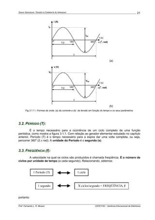 SINAIS SENOIDAIS: TENSÃO E CORRENTE ALTERNADAS
Prof. Fernando L. R. Mussoi CEFET/SC - Gerência Educacional de Eletrônica
21
i (A)
t (s)
Ip
T
T/2
Ipp
0
o
180
o
360
o
α (
o
, rad)
(a)
v (V)
t (s)
Vp
T
T/2
Vpp
360
o
180
o
0
o
α(
o
. rad)
(b)
Fig.3.1.1 – Formas de onda: (a) da corrente e (b) da tensão em função do tempo e os seus parâmetros.
3.2. PERÍODO (T):
É o tempo necessário para a ocorrência de um ciclo completo de uma função
periódica, como mostra a figura 3.1.1. Com relação ao gerador elementar estudado no capítulo
anterior, Período (T) é o tempo necessário para a espira dar uma volta completa, ou seja,
percorrer 360o
(2.π rad). A unidade do Período é o segundo (s).
3.3. FREQÜÊNCIA (f):
A velocidade na qual os ciclos são produzidos é chamada freqüência. É o número de
ciclos por unidade de tempo (a cada segundo). Relacionando, obtemos:
1 ciclo1 Período (T)
1 segundo X ciclos/segundo = FREQÜÊNCIA, f
portanto:
 
