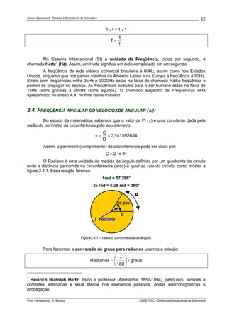 SINAIS SENOIDAIS: TENSÃO E CORRENTE ALTERNADAS
Prof. Fernando L. R. Mussoi CEFET/SC - Gerência Educacional de Eletrônica
22
T x f = 1 x 1
T
1
f =
No Sistema Internacional (SI) a unidade da Freqüência, ciclos por segundo, é
chamada Hertz1
(Hz). Assim, um Hertz significa um ciclo completado em um segundo
A freqüência da rede elétrica comercial brasileira é 60Hz, assim como nos Estados
Unidos, enquanto que nos países vizinhos da América Latina e na Europa a freqüência é 50Hz.
Sinais com freqüências entre 3kHz e 300GHz estão na faixa da chamada Rádio-freqüência e
podem se propagar no espaço. As freqüências audíveis para o ser humano estão na faixa de
15Hz (sons graves) a 20kHz (sons agudos). O chamado Espectro de Freqüências está
apresentado no anexo A.4, no final deste trabalho.
3.4. FREQÜÊNCIA ANGULAR OU VELOCIDADE ANGULAR (ω):
Do estudo da matemática, sabemos que o valor de Pi (π) é uma constante dada pela
razão do perímetro da circunferência pelo seu diâmetro:
141592654,3
D
C
==π
Assim, o perímetro (comprimento) da circunferência pode ser dado por:
R2C ⋅π⋅=
O Radiano é uma unidade de medida de ângulo definida por um quadrante de círculo
onde a distância percorrida na circunferência (arco) é igual ao raio do círculo, como mostra a
figura 3.4.1. Essa relação fornece:
1rad = 57,296o
2π rad = 6,28 rad = 360o
R
R
1 radiano
57,296o
Figura3.4.1 – radiano como medida de ângulo.
Para fazermos a conversão de graus para radianos usamos a relação:
graus
180
Radianos ×⎟
⎠
⎞
⎜
⎝
⎛ π
=
1
Heinrich Rudolph Hertz: físico e professor (Alemanha, 1857-1894), pesquisou tensões e
correntes alternadas e seus efeitos nos elementos passivos, ondas eletromagnéticas e
propagação.
 