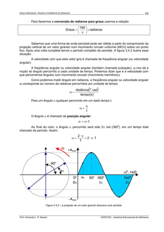 SINAIS SENOIDAIS: TENSÃO E CORRENTE ALTERNADAS
Prof. Fernando L. R. Mussoi CEFET/SC - Gerência Educacional de Eletrônica
23
Para fazermos a conversão de radianos para graus usamos a relação:
radianos
180
Graus ×⎟
⎠
⎞
⎜
⎝
⎛
π
=
Sabemos que uma forma de onda senoidal pode ser obtida a partir do comprimento da
projeção vertical de um vetor girando num movimento circular uniforme (MCU) sobre um ponto
fixo. Após uma volta completa temos o período completo da senóide. A figura 3.4.2 ilustra essa
situação.
A velocidade com que este vetor gira é chamada de freqüência angular (ou velocidade
angular).
A freqüência angular ou velocidade angular (também chamada pulsação), ω nos dá a
noção do ângulo percorrido a cada unidade de tempo. Podemos dizer que é a velocidade com
que percorremos ângulos num movimento circular (movimento harmônico).
Como podemos medir ângulo em radianos, a freqüência angular ou velocidade angular
ω corresponde ao número de radianos percorridos por unidade de tempo.
( )
( )stempo
rad,distância o
=ω
Para um ângulo α qualquer percorrido em um dado tempo t:
t
α
=ω
O ângulo α é chamado de posição angular:
t⋅ω=α
Ao final do ciclo, o ângulo α percorrido será sido 2π rad (360o
), em um tempo total
chamado de período. Assim:
f2
T
2
⋅π⋅=
π⋅
=ω
α(o
, rad)
360o
2π
180o
1π
+Amax
-Amax
0o
0π
•
•
•
•
α1
α1
90o
90o
ω
Figura 3.4.2 – a projeção de um vetor girando descreve uma senóide.
 