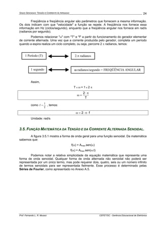 SINAIS SENOIDAIS: TENSÃO E CORRENTE ALTERNADAS
Prof. Fernando L. R. Mussoi CEFET/SC - Gerência Educacional de Eletrônica
24
Freqüência e freqüência angular são parâmetros que fornecem a mesma informação.
Os dois indicam com que "velocidade" a função se repete. A freqüência nos fornece essa
informação em Hz (ciclos/segundo), enquanto que a freqüência angular nos fornece em rad/s
(radianos por segundo).
Podemos relacionar "ω" com "T" e "f" a partir do funcionamento do gerador elementar
de corrente alternada. Uma vez que a corrente produzida pelo gerador, completa um período
quando a espira realiza um ciclo completo, ou seja, percorre 2 π radianos, temos:
1 Período (T) 2.π radianos
1 segundo ω radianos/segundo = FREQÜÊNCIA ANGULAR
Assim,
T x ω = 1 x 2 π
T
2 π⋅
=ω
como
T
1
f = , temos:
f2 ⋅π⋅=ω
Unidade: rad/s
3.5. FUNÇÃO MATEMÁTICA DA TENSÃO E DA CORRENTE ALTERNADA SENOIDAL.
A figura 3.5.1 mostra a forma de onda geral para uma função senoidal. Da matemática
sabemos que:
f(α) = Amax.sen(α)
f(α) = Amax.sen(ω.t)
Podemos notar a relativa simplicidade da equação matemática que representa uma
forma de onda senoidal. Qualquer forma de onda alternada não senoidal não poderá ser
representada por um único termo, mas pode requerer dois, quatro, seis ou um número infinito
de termos senoidais para ser representada fielmente. Esse processo é determinado pelas
Séries de Fourier, como apresentado no Anexo A.5.
 
