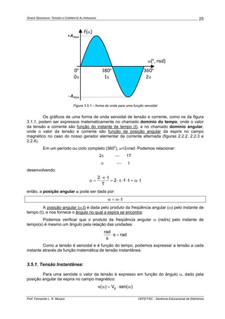 SINAIS SENOIDAIS: TENSÃO E CORRENTE ALTERNADAS
Prof. Fernando L. R. Mussoi CEFET/SC - Gerência Educacional de Eletrônica
25
α(o
, rad)
360o
2π
180o
1π
+Amax
-Amax
0o
0π
f(α)
Figura 3.5.1 – forma de onda para uma função senoidal
Os gráficos de uma forma de onda senoidal de tensão e corrente, como os da figura
3.1.1, podem ser expressos matematicamente no chamado domínio do tempo, onde o valor
da tensão e corrente são função do instante de tempo (t), e no chamado domínio angular,
onde o valor da tensão e corrente são função da posição angular da espira no campo
magnético no caso do nosso gerador elementar de corrente alternada (figuras 2.2.2, 2.2.3 e
2.2.4).
Em um período ou ciclo completo (360o
), α=2πrad. Podemos relacionar:
2π ⎯ 1T
α ⎯ t
desenvolvendo:
ttf2
T
t2
⋅ω=⋅⋅π⋅=
⋅π⋅
=α
então, a posição angular α pode ser dada por:
t⋅ω=α
A posição angular (ω.t) é dada pelo produto da freqüência angular (ω) pelo instante de
tempo (t), e nos fornece o ângulo no qual a espira se encontra:
Podemos verificar que o produto da freqüência angular ω (rad/s) pelo instante de
tempo(s) é mesmo um ângulo pela relação das unidades:
rads
s
rad
=⋅
Como a tensão é senoidal e é função do tempo, podemos expressar a tensão a cada
instante através da função matemática de tensão instantânea.
3.5.1. Tensão Instantânea:
Para uma senóide o valor da tensão é expresso em função do ângulo α, dado pela
posição angular da espira no campo magnético:
)sen(V)(v p α⋅=α
 
