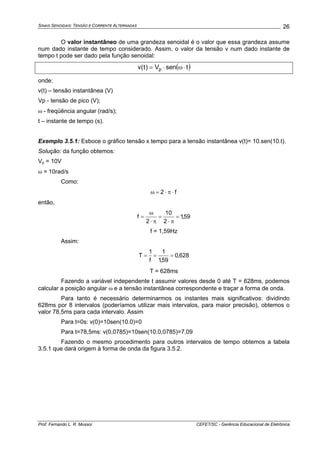 SINAIS SENOIDAIS: TENSÃO E CORRENTE ALTERNADAS
Prof. Fernando L. R. Mussoi CEFET/SC - Gerência Educacional de Eletrônica
26
O valor instantâneo de uma grandeza senoidal é o valor que essa grandeza assume
num dado instante de tempo considerado. Assim, o valor da tensão v num dado instante de
tempo t pode ser dado pela função senoidal:
( )tsenV)t(v p ⋅ω⋅=
onde:
v(t) – tensão instantânea (V)
Vp - tensão de pico (V);
ω - freqüência angular (rad/s);
t – instante de tempo (s).
Exemplo 3.5.1: Esboce o gráfico tensão x tempo para a tensão instantânea v(t)= 10.sen(10.t).
Solução: da função obtemos:
Vp = 10V
ω = 10rad/s
Como:
f2 ⋅π⋅=ω
então,
59,1
2
10
2
f =
π⋅
=
π⋅
ω
=
f = 1,59Hz
Assim:
628,0
59,1
1
f
1
T ===
T = 628ms
Fazendo a variável independente t assumir valores desde 0 até T = 628ms, podemos
calcular a posição angular ω e a tensão instantânea correspondente e traçar a forma de onda.
Para tanto é necessário determinarmos os instantes mais significativos: dividindo
628ms por 8 intervalos (poderíamos utilizar mais intervalos, para maior precisão), obtemos o
valor 78,5ms para cada intervalo. Assim
Para t=0s: v(0)=10sen(10.0)=0
Para t=78,5ms: v(0,0785)=10sen(10.0,0785)=7,09
Fazendo o mesmo procedimento para outros intervalos de tempo obtemos a tabela
3.5.1 que dará origem à forma de onda da figura 3.5.2.
 