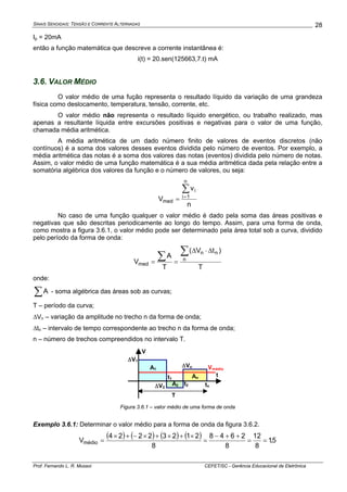 SINAIS SENOIDAIS: TENSÃO E CORRENTE ALTERNADAS
Prof. Fernando L. R. Mussoi CEFET/SC - Gerência Educacional de Eletrônica
28
Ip = 20mA
então a função matemática que descreve a corrente instantânea é:
i(t) = 20.sen(125663,7.t) mA
3.6. VALOR MÉDIO
O valor médio de uma fução representa o resultado líquido da variação de uma grandeza
física como deslocamento, temperatura, tensão, corrente, etc.
O valor médio não representa o resultado líquido energético, ou trabalho realizado, mas
apenas a resultante líquida entre excursões positivas e negativas para o valor de uma função,
chamada média aritmética.
A média aritmética de um dado número finito de valores de eventos discretos (não
contínuos) é a soma dos valores desses eventos dividida pelo número de eventos. Por exemplo, a
média aritmética das notas é a soma dos valores das notas (eventos) dividida pelo número de notas.
Assim, o valor médio de uma função matemática é a sua média aritmética dada pela relação entre a
somatória algébrica dos valores da função e o número de valores, ou seja:
n
v
V
n
1i
i
med
∑
=
=
No caso de uma função qualquer o valor médio é dado pela soma das áreas positivas e
negativas que são descritas periodicamente ao longo do tempo. Assim, para uma forma de onda,
como mostra a figura 3.6.1, o valor médio pode ser determinado pela área total sob a curva, dividido
pelo período da forma de onda:
T
)tV(
T
A
V n
nn
med
∑∑
Δ⋅Δ
==
onde:
∑A - soma algébrica das áreas sob as curvas;
T – período da curva;
ΔVn – variação da amplitude no trecho n da forma de onda;
Δtn – intervalo de tempo correspondente ao trecho n da forma de onda;
n – número de trechos compreendidos no intervalo T.
A1
A2
Ant1
t2 tn
T
ΔV1
ΔV2
ΔVn
t
V
Vmédio
Figura 3.6.1 – valor médio de uma forma de onda
Exemplo 3.6.1: Determinar o valor médio para a forma de onda da figura 3.6.2.
( ) ( ) ( ) ( ) 5,1
8
12
8
2648
8
21232224
Vmédio ==
++−
=
×+×+×−+×
=
 