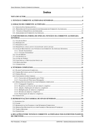 SINAIS SENOIDAIS: TENSÃO E CORRENTE ALTERNADAS
Prof. Fernando L. R. Mussoi CEFET/SC - Gerência Educacional de Eletrônica
3
Índice
NOTA DO AUTOR.....................................................................................................................................2
1. TENSÃO E CORRENTE ALTERNADAS SENOIDAIS....................................................................6
2. GERAÇÃO DE CORRENTE ALTERNADA ......................................................................................7
2.1. INDUÇÃO ELETROMAGNÉTICA ...........................................................................................................7
2.2 - PRINCÍPIO DE FUNCIONAMENTO DO GERADOR DE CORRENTE ALTERNADA. ...................................9
2.3 – TENSÃO E FREQÜÊNCIA DO GERADOR............................................................................................13
2.4 - GERADORES DE CORRENTE ALTERNADA........................................................................................16
3. PARÂMETROS DA FORMA DE ONDA DA TENSÃO E DA CORRENTE ALTERNADA
SENOIDAL................................................................................................................................................20
3.1. VALOR DE PICO: ...............................................................................................................................20
3.2. PERÍODO (T): ....................................................................................................................................21
3.3. FREQÜÊNCIA (F): ..............................................................................................................................21
3.4. FREQÜÊNCIA ANGULAR OU VELOCIDADE ANGULAR (ω):.................................................................22
3.5. FUNÇÃO MATEMÁTICA DA TENSÃO E DA CORRENTE ALTERNADA SENOIDAL. ..............................24
3.5.1. Tensão Instantânea: ..................................................................................................................25
3.5.2. Corrente Instantânea: ...............................................................................................................27
3.6. VALOR MÉDIO ..................................................................................................................................28
3.7. VALOR EFICAZ..................................................................................................................................30
3.8. FATOR DE FORMA.............................................................................................................................33
3.9. FASE INICIAL E DEFASAGEM ANGULAR. ..........................................................................................33
3.10. OSCILOSCÓPIO ................................................................................................................................36
3.11. EXERCÍCIOS: ...................................................................................................................................37
4. NÚMEROS COMPLEXOS..................................................................................................................41
4.1. PLANO CARTESIANO COMPLEXO......................................................................................................41
4.2. FORMA RETANGULAR OU CARTESIANA ...........................................................................................43
4.3. FORMA POLAR ..................................................................................................................................45
4.4. CONVERSÃO ENTRE FORMAS ............................................................................................................46
4.4.1. Conversão de Retangular para Polar .......................................................................................46
4.4.2. Conversão de Polar para Retangular .......................................................................................47
4.5. OPERAÇÕES MATEMÁTICAS COM NÚMEROS COMPLEXOS ................................................................48
4.5.1. Conjugado Complexo................................................................................................................48
4.5.2. Recíproco ou Inverso de um número complexo ........................................................................49
4.5.3. Adição e Subtração de números complexos..............................................................................49
4.5.4. Multiplicação de números complexos .......................................................................................49
4.5.5. Divisão de números complexos .................................................................................................50
4.5.6. Potenciação de números complexos..........................................................................................51
4.6. EXERCÍCIOS ......................................................................................................................................51
5. REPRESENTAÇÃO FASORIAL DE SINAIS SENOIDAIS............................................................54
5.1 INTRODUÇÃO .....................................................................................................................................54
5.2. FASOR ...............................................................................................................................................56
5.3. REPRESENTAÇÃO FASORIAL COM NÚMEROS COMPLEXOS ..............................................................60
5.4. OPERAÇÕES MATEMÁTICAS COM FASORES E DIAGRAMAS FASORIAIS ...........................................63
5.5. TABELA RESUMO..............................................................................................................................66
5.6. EXERCÍCIOS: .....................................................................................................................................67
6. RELAÇÕES ENTRE TENSÃO E CORRENTE ALTERNADAS NOS ELEMENTOS PASSIVOS
DE CIRCUITOS........................................................................................................................................70
 