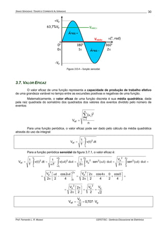 SINAIS SENOIDAIS: TENSÃO E CORRENTE ALTERNADAS
Prof. Fernando L. R. Mussoi CEFET/SC - Gerência Educacional de Eletrônica
30
α(o
, rad)
360o
2π
180o
1π
+Vp
-Vp
0o
0π
Vmédio
Área +
Área -
Vméd,π63,7%Vp
Figura 3.6.4 – função senoidal.
3.7. VALOR EFICAZ
O valor eficaz de uma função representa a capacidade de produção de trabalho efetivo
de uma grandeza variável no tempo entre as excursões positivas e negativas de uma função.
Matematicamente, o valor eficaz de uma função discreta é sua média quadrática, dada
pela raiz quadrada do somatório dos quadrados dos valores dos eventos dividido pelo número de
eventos:
( )
n
v
V
n
1i
2
i
ef
∑
=
=
Para uma função periódica, o valor eficaz pode ser dado pelo cálculo da média quadrática
através do uso da integral:
∫⋅=
f
i
t
t
2
ef dt.)t(v
T
1
V
Para a função periódica senoidal da figura 3.7.1, o valor eficaz é:
=ω⋅ω⋅
π
=ω⋅ω⋅
π
=ωω⋅
ω
=⋅= ∫∫∫∫
ππω
ω
2
0
2
2
p
2
0
22
p
t
t
2
t
t
2
ef td)t(sen
2
V
td)t.(senV
2
1
td.)t(v
T
1
dt.)t(v
T
1
V
f
i
f
i
=⎥
⎦
⎤
⎢
⎣
⎡
+−
π
−
π
π
=⎥
⎦
⎤
⎢
⎣
⎡ ω
−
ω
π
=
π
4
0cos
2
0
4
4cos
2
2
2
V
4
t2cos
2
t
2
V
2
p
2
0
2
p
2
V
2
V
2
2
2
V p
2
p
2
p
==⎥
⎦
⎤
⎢
⎣
⎡ π
π
=
p
p
ef V707,0
2
V
V ⋅==
 