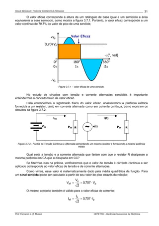 SINAIS SENOIDAIS: TENSÃO E CORRENTE ALTERNADAS
Prof. Fernando L. R. Mussoi CEFET/SC - Gerência Educacional de Eletrônica
31
O valor eficaz corresponde à altura de um retângulo de base igual a um semiciclo e área
equivalente a esse semiciclo, como mostra a figura 3.7.1. Portanto, o valor eficaz corresponde a um
valor contínuo de 70,7% do valor de pico de uma senóide;
α(o
, rad)
360o
2π
180o
1π
+Vp
-Vp
0o
0π
Valor Eficaz
0,707Vp
Figura 3.7.1 – valor eficaz de uma senóide.
No estudo de circuitos com tensão e corrente alternadas senoidais é importante
entendermos o conceito físico de valor eficaz.
Para entendermos o significado físico do valor eficaz, analisaremos a potência elétrica
fornecida a um resistor, tanto em corrente alternada como em corrente contínua, como mostram os
circuitos da figura 3.7.2.
VCC
ICC
RPCC ~ v(t)
i(t)
RPCA
Figura 3.7.2 - Fontes de Tensão Contínua e Alternada alimentando um mesmo resistor e fornecendo a mesma potência
média
Qual seria a tensão e a corrente alternada que fariam com que o resistor R dissipasse a
mesma potência em CA que a dissipada em CC?
Se fizermos isso na prática, verificaremos que o valor de tensão e corrente contínua a ser
aplicado corresponde ao valor eficaz de tensão e de corrente alternadas.
Como vimos, esse valor é matematicamente dado pela média quadrática da função. Para
um sinal senoidal pode ser calculado a partir do seu valor de pico através da relação:
p
p
ef V707,0
2
V
V ⋅==
O mesmo conceito também é válido para o valor eficaz de corrente:
p
p
ef I707,0
2
I
I ⋅==
 