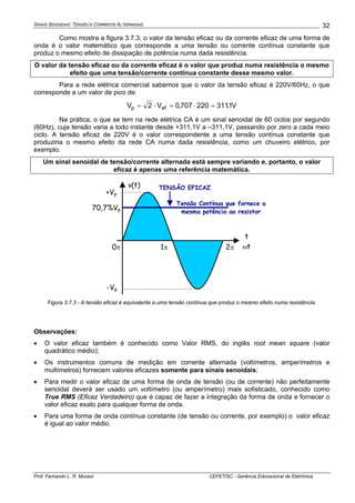 SINAIS SENOIDAIS: TENSÃO E CORRENTE ALTERNADAS
Prof. Fernando L. R. Mussoi CEFET/SC - Gerência Educacional de Eletrônica
32
Como mostra a figura 3.7.3, o valor da tensão eficaz ou da corrente eficaz de uma forma de
onda é o valor matemático que corresponde a uma tensão ou corrente contínua constante que
produz o mesmo efeito de dissipação de potência numa dada resistência.
O valor da tensão eficaz ou da corrente eficaz é o valor que produz numa resistência o mesmo
efeito que uma tensão/corrente contínua constante desse mesmo valor.
Para a rede elétrica comercial sabemos que o valor da tensão eficaz é 220V/60Hz, o que
corresponde a um valor de pico de:
V1,311220707,0V2V efp =⋅=⋅=
Na prática, o que se tem na rede elétrica CA é um sinal senoidal de 60 ciclos por segundo
(60Hz), cuja tensão varia a todo instante desde +311,1V a –311,1V, passando por zero a cada meio
ciclo. A tensão eficaz de 220V é o valor correspondente a uma tensão contínua constante que
produziria o mesmo efeito da rede CA numa dada resistência, como um chuveiro elétrico, por
exemplo.
Um sinal senoidal de tensão/corrente alternada está sempre variando e, portanto, o valor
eficaz é apenas uma referência matemática.
t
ωt2π1π
+Vp
-Vp
0π
Tensão Contínua que fornece a
mesma potência ao resistor
70,7%Vp
v(t) TENSÃO EFICAZ
Figura 3.7.3 - A tensão eficaz é equivalente a uma tensão contínua que produz o mesmo efeito numa resistência.
Observações:
• O valor eficaz também é conhecido como Valor RMS, do inglês root mean square (valor
quadrático médio);
• Os instrumentos comuns de medição em corrente alternada (voltímetros, amperímetros e
multímetros) fornecem valores eficazes somente para sinais senoidais;
• Para medir o valor eficaz de uma forma de onda de tensão (ou de corrente) não perfeitamente
senoidal deverá ser usado um voltímetro (ou amperímetro) mais sofisticado, conhecido como
True RMS (Eficaz Verdadeiro) que é capaz de fazer a integração da forma de onda e fornecer o
valor eficaz exato para qualquer forma de onda.
• Para uma forma de onda contínua constante (de tensão ou corrente, por exemplo) o valor eficaz
é igual ao valor médio.
 