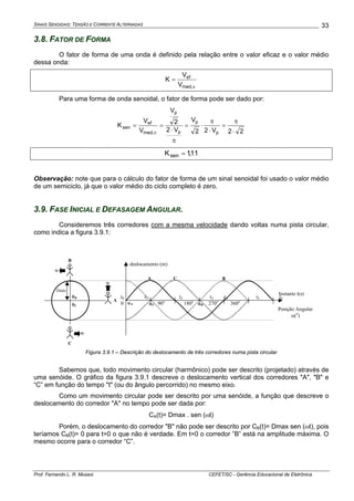 SINAIS SENOIDAIS: TENSÃO E CORRENTE ALTERNADAS
Prof. Fernando L. R. Mussoi CEFET/SC - Gerência Educacional de Eletrônica
33
3.8. FATOR DE FORMA
O fator de forma de uma onda é definido pela relação entre o valor eficaz e o valor médio
dessa onda:
π
=
,med
ef
V
V
K
Para uma forma de onda senoidal, o fator de forma pode ser dado por:
22V22
V
V2
2
V
V
V
K
p
p
p
p
,med
ef
sen
⋅
π
=
⋅
π
⋅=
π
⋅
==
π
11,1Ksen =
Observação: note que para o cálculo do fator de forma de um sinal senoidal foi usado o valor médio
de um semiciclo, já que o valor médio do ciclo completo é zero.
3.9. FASE INICIAL E DEFASAGEM ANGULAR.
Consideremos três corredores com a mesma velocidade dando voltas numa pista circular,
como indica a figura 3.9.1:
deslocamento (m)
Posição Angular
α(o
)
Instante t(s)
t0 t1 t2 t3 t4 t5 t6
0 90o
180o
270o
360oA
B
w
C
Dmáx
w
w
BCA
αA αC αB
θB
θC
Figura 3.9.1 – Descrição do deslocamento de três corredores numa pista circular
Sabemos que, todo movimento circular (harmônico) pode ser descrito (projetado) através de
uma senóide. O gráfico da figura 3.9.1 descreve o deslocamento vertical dos corredores "A", "B" e
“C” em função do tempo "t" (ou do ângulo percorrido) no mesmo eixo.
Como um movimento circular pode ser descrito por uma senóide, a função que descreve o
deslocamento do corredor "A" no tempo pode ser dada por:
CA(t)= Dmax . sen (ωt)
Porém, o deslocamento do corredor "B" não pode ser descrito por CB(t)= Dmax sen (ωt), pois
teríamos CB(t)= 0 para t=0 o que não é verdade. Em t=0 o corredor ”B” está na amplitude máxima. O
mesmo ocorre para o corredor “C”.
 