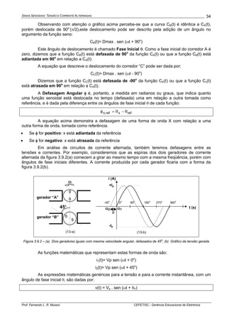 SINAIS SENOIDAIS: TENSÃO E CORRENTE ALTERNADAS
Prof. Fernando L. R. Mussoi CEFET/SC - Gerência Educacional de Eletrônica
34
Observando com atenção o gráfico acima percebe-se que a curva CB(t) é idêntica a CA(t),
porém deslocada de 90o
(π/2),este deslocamento pode ser descrito pela adição de um ângulo no
argumento da função seno:
CB(t)= Dmax . sen (ωt + 90o
)
Este ângulo de deslocamento é chamado Fase Inicial θ. Como a fase inicial do corredor A é
zero, dizemos que a função CB(t) está defasada de 90o
da função CA(t) ou que a função CB(t) está
adiantada em 90o
em relação a CA(t).
A equação que descreve o deslocamento do corredor “C” pode ser dada por:
CC(t)= Dmax . sen (ωt - 90o
)
Dizemos que a função CC(t) está defasada de -90o
da função CA(t) ou que a função Cc(t)
está atrasada em 90o
em relação a CA(t).
A Defasagem Angular φ é, portanto, a medida em radianos ou graus, que indica quanto
uma função senoidal está deslocada no tempo (defasada) uma em relação a outra tomada como
referência, e é dada pela diferença entre os ângulos de fase inicial θ de cada função:
refxref,x θ−θ=φ
A equação acima demonstra a defasagem de uma forma de onda X com relação a uma
outra forma de onda, tomada como referência.
• Se φ for positivo: x está adiantada da referência
• Se φ for negativo: x está atrasada da referência
Em análise de circuitos de corrente alternada, também teremos defasagens entre as
tensões e correntes. Por exemplo, consideremos que as espiras dos dois geradores de corrente
alternada da figura 3.9.2(a) comecem a girar ao mesmo tempo com a mesma freqüência, porém com
ângulos de fase iniciais diferentes. A corrente produzida por cada gerador ficaria com a forma da
figura 3.9.2(b).
45o
gerador “A”
gerador “B”
i (A)
t (s)
ω
θ
-45o
0o
90o
180o
270o
360o
+Ip
-Ip
(13-a) (13-b)
α2 α1
Figura 3.9.2 – (a) Dois geradores iguais com mesma velocidade angular, defasados de 45
o
; (b) Gráfico da tensão gerada
As funções matemáticas que representam estas formas de onda são:
i1(t)= Vp sen (ωt + 0o
)
i2(t)= Vp sen (ωt + 45o
)
As expressões matemáticas genéricas para a tensão e para a corrente instantânea, com um
ângulo de fase inicial θ, são dadas por:
v(t) = Vp . sen (ωt + θV)
 