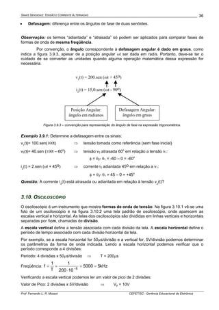 SINAIS SENOIDAIS: TENSÃO E CORRENTE ALTERNADAS
Prof. Fernando L. R. Mussoi CEFET/SC - Gerência Educacional de Eletrônica
36
• Defasagem: diferença entre os ângulos de fase de duas senóides.
Observação: os termos “adiantada” e “atrasada” só podem ser aplicados para comparar fases de
formas de onda de mesma freqüência.
Por convenção, o ângulo correspondente à defasagem angular é dado em graus, como
indica a figura 3.9.3, apesar de a posição angular ωt ser dada em rad/s. Portanto, deve-se ter o
cuidado de se converter as unidades quando alguma operação matemática dessa expressão for
necessária.
Posição Angular:
ângulo em radianos
Defasagem Angular:
ângulo em graus
v1
(t) = 200.sen (ωt + 45o)
i2
(t) = 15,0.sen (ωt - 90o)
Figura 3.9.3 – convenção para representação do ângulo de fase na expressão trigonométrica.
Exemplo 3.9.1: Determine a defasagem entre os sinais:
v1
(t)= 100.sen(100t) ⇒ tensão tomada como referência (sem fase inicial)
v2(t)= 40.sen (100t – 60o
) ⇒ tensão v2 atrasada 60o
em relação a tensão v1:
φ = θ2- θ1 = -60 – 0 = -60o
i3
(t) = 2.sen (ωt + 45o) ⇒ corrente i3 adiantada 45o em relação a v1:
φ = θ3- θ1 = 45 – 0 = +45o
Questão: A corrente i3
(t) está atrasada ou adiantada em relação à tensão v2
(t)?
3.10. OSCILOSCÓPIO
O osciloscópio é um instrumento que mostra formas de onda de tensão. Na figura 3.10.1 vê-se uma
foto de um osciloscópio e na figura 3.10.2 uma tela padrão de osciloscópio, onde aparecem as
escalas vertical e horizontal. As telas dos osciloscópios são divididas em linhas verticais e horizontais
separadas por 1cm, chamadas de divisão.
A escala vertical define a tensão associada com cada divisão da tela. A escala horizontal define o
período de tempo associado com cada divisão horizontal da tela.
Por exemplo, se a escala horizontal for 50μs/divisão e a vertical for, 5V/divisão podemos determinar
os parâmetros da forma de onda indicada. Lendo a escala horizontal podemos verificar que o
período corresponde a 4 divisões:
Período: 4 divisões x 50μs/divisão ⇒ T = 200μs
Freqüência: kHz55000
10200
1
T
1
f 6
==
⋅
== −
Verificando a escala vertical podemos ler um valor de pico de 2 divisões:
Valor de Pico: 2 divisões x 5V/divisão ⇒ Vp = 10V
 