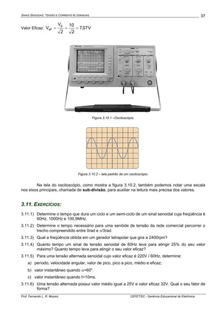 SINAIS SENOIDAIS: TENSÃO E CORRENTE ALTERNADAS
Prof. Fernando L. R. Mussoi CEFET/SC - Gerência Educacional de Eletrônica
37
Valor Eficaz: V07,7
2
10
2
V
V
p
ef ===
Figura 3.10.1 –Osciloscópio.
Figura 3.10.2 – tela padrão de um osciloscópio.
Na tela do osciloscópio, como mostra a figura 3.10.2, também podemos notar uma escala
nos eixos principais, chamada de sub-divisão, para auxiliar na leitura mais precisa dos valores.
3.11. EXERCÍCIOS:
3.11.1) Determine o tempo que dura um ciclo e um semi-ciclo de um sinal senoidal cuja freqüência é
60Hz, 1000Hz e 100,9MHz.
3.11.2) Determine o tempo necessário para uma senóide de tensão da rede comercial percorrer o
trecho compreendido entre 0rad e π/3rad.
3.11.3) Qual a freqüência obtida em um gerador tetrapolar que gira a 2400rpm?
3.11.4) Quanto tempo um sinal de tensão senoidal de 60Hz leva para atingir 25% do seu valor
máximo? Quanto tempo leva para atingir o seu valor eficaz?
3.11.5) Para uma tensão alternada senoidal cujo valor eficaz é 220V / 60Hz, determine:
a) período, velocidade angular, valor de pico, pico a pico, médio e eficaz;
b) valor instantâneo quando α=60o
.
c) valor instantâneo quando t=10ms.
3.11.6) Uma tensão alternada possui valor médio igual a 25V e valor eficaz 32V. Qual o seu fator de
forma?
 