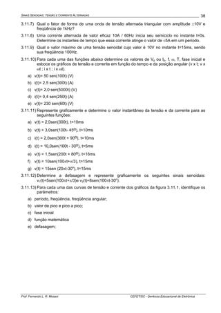 SINAIS SENOIDAIS: TENSÃO E CORRENTE ALTERNADAS
Prof. Fernando L. R. Mussoi CEFET/SC - Gerência Educacional de Eletrônica
38
3.11.7) Qual o fator de forma de uma onda de tensão alternada triangular com amplitude ±10V e
freqüência de 1kHz?
3.11.8) Uma corrente alternada de valor eficaz 10A / 60Hz inicia seu semiciclo no instante t=0s.
Determine os instantes de tempo que essa corrente atinge o valor de ±5A em um período.
3.11.9) Qual o valor máximo de uma tensão senoidal cujo valor é 10V no instante t=15ms, sendo
sua freqüência 100Hz.
3.11.10) Para cada uma das funções abaixo determine os valores de Vp ou Ip, f, ω, T, fase inicial e
esboce os gráficos de tensão e corrente em função do tempo e da posição angular (v x t; v x
ωt ; i x t ; i x ωt).
a) v(t)= 50 sen(100t) (V)
b) i(t)= 2,5 sen(300t) (A)
c) v(t)= 2,0 sen(5000t) (V)
d) i(t)= 0,4 sen(250t) (A)
e) v(t)= 230 sen(60t) (V)
3.11.11) Represente graficamente e determine o valor instantâneo da tensão e da corrente para as
seguintes funções:
a) v(t) = 2,0sen(300t), t=10ms
b) v(t) = 3,0sen(100t- 45o), t=10ms
c) i(t) = 2,0sen(300t + 90o), t=10ms
d) i(t) = 10,0sen(100t - 30o), t=5ms
e) v(t) = 1,5sen(200t + 80o), t=16ms
f) v(t) = 10sen(100πt+π/3), t=15ms
g) v(t) = 15sen (20πt-30o
), t=15ms
3.11.12) Determine a defasagem e represente graficamente os seguintes sinais senoidais:
v1(t)=5sen(100πt+π/3)e v2(t)=8sen(100πt-30o
).
3.11.13) Para cada uma das curvas de tensão e corrente dos gráficos da figura 3.11.1, identifique os
parâmetros:
a) período, freqüência, freqüência angular;
b) valor de pico e pico a pico;
c) fase inicial
d) função matemática
e) defasagem;
 