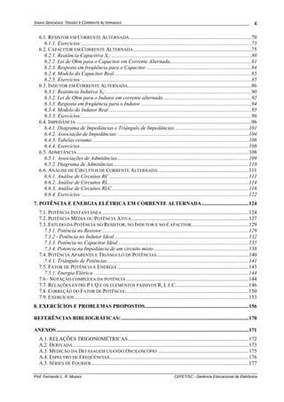 SINAIS SENOIDAIS: TENSÃO E CORRENTE ALTERNADAS
Prof. Fernando L. R. Mussoi CEFET/SC - Gerência Educacional de Eletrônica
4
6.1. RESISTOR EM CORRENTE ALTERNADA.............................................................................................70
6.1.1. Exercícios:.................................................................................................................................75
6.2. CAPACITOR EM CORRENTE ALTERNADA..........................................................................................75
6.2.1. Reatância Capacitiva Xc: ..........................................................................................................80
6.2.2. Lei de Ohm para o Capacitor em Corrente Alternada..............................................................81
6.2.3. Resposta em freqüência para o Capacitor................................................................................84
6.2.4. Modelo do Capacitor Real ........................................................................................................85
6.2.5. Exercícios:.................................................................................................................................85
6.3. INDUTOR EM CORRENTE ALTERNADA..............................................................................................86
6.3.1. Reatância Indutiva XL: ..............................................................................................................90
6.3.2. Lei de Ohm para o Indutor em corrente alternada ...................................................................92
6.3.3. Resposta em freqüência para o Indutor ....................................................................................94
6.3.4. Modelo do Indutor Real ............................................................................................................95
6.3.3. Exercícios:.................................................................................................................................96
6.4. IMPEDÂNCIA .....................................................................................................................................96
6.4.1. Diagrama de Impedâncias e Triângulo de Impedâncias ........................................................101
6.4.2. Associação de Impedâncias: ...................................................................................................104
6.4.3. Tabelas-resumo .......................................................................................................................106
6.4.4. Exercícios................................................................................................................................108
6.5. ADMITÂNCIA...................................................................................................................................108
6.5.1. Associações de Admitâncias....................................................................................................109
6.5.2. Diagrama de Admitâncias.......................................................................................................110
6.6. ANÁLISE DE CIRCUITOS DE CORRENTE ALTERNADA.....................................................................111
6.6.1. Análise de Circuitos RC ..........................................................................................................111
6.6.2. Análise de Circuitos RL...........................................................................................................114
6.6.3. Análise de Circuitos RLC........................................................................................................116
6.6.4. Exercícios:...............................................................................................................................122
7. POTÊNCIA E ENERGIA ELÉTRICA EM CORRENTE ALTERNADA....................................124
7.1. POTÊNCIA INSTANTÂNEA ...............................................................................................................124
7.2. POTÊNCIA MÉDIA OU POTÊNCIA ATIVA.........................................................................................127
7.3. ESTUDO DA POTÊNCIA NO RESISTOR, NO INDUTOR E NO CAPACITOR. ..........................................129
7.3.1. Potência no Resistor................................................................................................................129
7.3.2 - Potência no Indutor Ideal ......................................................................................................132
7.3.3. Potência no Capacitor Ideal ...................................................................................................135
7.3.4. Potencia na Impedância de um circuito misto ........................................................................138
7.4. POTÊNCIA APARENTE E TRIÂNGULO DE POTÊNCIAS......................................................................140
7.4.1. Triângulo de Potências ...........................................................................................................141
7.5. FATOR DE POTÊNCIA E ENERGIA ....................................................................................................143
7.5.1. Energia Elétrica ......................................................................................................................144
7.6 - NOTAÇÃO COMPLEXA DA POTÊNCIA .............................................................................................144
7.7. RELAÇÕES ENTRE P E Q E OS ELEMENTOS PASSIVOS R, L E C........................................................146
7.8. CORREÇÃO DO FATOR DE POTÊNCIA:.............................................................................................150
7.9. EXERCÍCIOS ....................................................................................................................................153
8. EXERCÍCIOS E PROBLEMAS PROPOSTOS...............................................................................156
REFERÊNCIAS BIBLIOGRÁFICAS:.................................................................................................170
ANEXOS ..................................................................................................................................................171
A.1. RELAÇÕES TRIGONOMÉTRICAS............................................................................................172
A.2. DERIVADA......................................................................................................................................173
A.3. MEDIÇÃO DA DEFASAGEM USANDO OSCILOSCÓPIO .....................................................................175
A.4. ESPECTRO DE FREQÜÊNCIAS..........................................................................................................176
A.5. SÉRIES DE FOURIER........................................................................................................................177
 