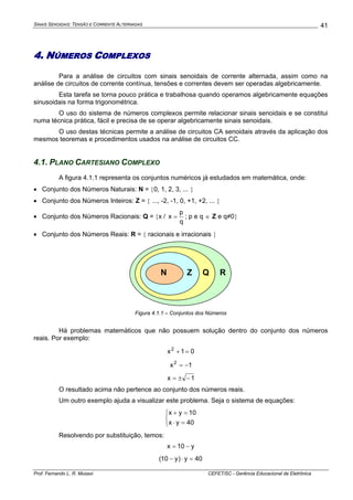 SINAIS SENOIDAIS: TENSÃO E CORRENTE ALTERNADAS
Prof. Fernando L. R. Mussoi CEFET/SC - Gerência Educacional de Eletrônica
41
4. NÚMEROS COMPLEXOS
Para a análise de circuitos com sinais senoidais de corrente alternada, assim como na
análise de circuitos de corrente contínua, tensões e correntes devem ser operadas algebricamente.
Esta tarefa se torna pouco prática e trabalhosa quando operamos algebricamente equações
sinusoidais na forma trigonométrica.
O uso do sistema de números complexos permite relacionar sinais senoidais e se constitui
numa técnica prática, fácil e precisa de se operar algebricamente sinais senoidais.
O uso destas técnicas permite a análise de circuitos CA senoidais através da aplicação dos
mesmos teoremas e procedimentos usados na análise de circuitos CC.
4.1. PLANO CARTESIANO COMPLEXO
A figura 4.1.1 representa os conjuntos numéricos já estudados em matemática, onde:
• Conjunto dos Números Naturais: N = {0, 1, 2, 3, ... }
• Conjunto dos Números Inteiros: Z = { ..., -2, -1, 0, +1, +2, ... }
• Conjunto dos Números Racionais: Q = {x /
q
p
x = ; p e q ∈ Z e q≠0}
• Conjunto dos Números Reais: R = { racionais e irracionais }
N Z Q R
Figura 4.1.1 – Conjuntos dos Números
Há problemas matemáticos que não possuem solução dentro do conjunto dos números
reais. Por exemplo:
01x2
=+
1x2
−=
1x −±=
O resultado acima não pertence ao conjunto dos números reais.
Um outro exemplo ajuda a visualizar este problema. Seja o sistema de equações:
⎩
⎨
⎧
=⋅
=+
40yx
10yx
Resolvendo por substituição, temos:
y10x −=
40y)y10( =⋅−
 