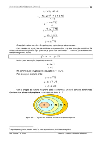 SINAIS SENOIDAIS: TENSÃO E CORRENTE ALTERNADAS
Prof. Fernando L. R. Mussoi CEFET/SC - Gerência Educacional de Eletrônica
42
040y10y2
=−+−
)1(2
)40()1(4)10(10
y
2
−⋅
−⋅−⋅−±−
=
2
6010
y
−
−±−
=
2
)15(410
y
−⋅±
=
2
15210
y
−⋅±
=
155y −±=
O resultado acima também não pertence ao conjunto dos números reais.
Para resolver as equações semelhantes às apresentadas nos dois exemplos anteriores foi
criado um número imaginário cujo quadrado é igual a -1. O símbolo2
“j” é usado para denotar um
número imaginário. Assim:
1j2
−= ⇒ 1j −=
Assim, para a equação do primeiro exemplo:
1x −±=
jx ±=
Há, portanto duas soluções para a equação: x1=+j e x2=-j.
Para o segundo exemplo, onde:
155y −±=
1515y ⋅−±=
15j5y ⋅±=
Com a criação do número imaginário pode-se determinar um novo conjunto denominado
Conjunto dos Números Complexos, como mostra a figura 4.1.2.
N Z Q R C
Figura 4.1.2 – Conjuntos dos Números, incluindo os Números Complexos.
2
algumas bibliografias utilizam a letra “i” para representação de número imaginário.
 