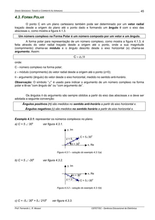 SINAIS SENOIDAIS: TENSÃO E CORRENTE ALTERNADAS
Prof. Fernando L. R. Mussoi CEFET/SC - Gerência Educacional de Eletrônica
45
4.3. FORMA POLAR
O ponto C em um plano cartesiano também pode ser determinado por um vetor radial
traçado desde a origem do plano até o ponto dado e formando um ângulo θ com o eixo das
abscissas x, como mostra a figura 4.1.3.
Um número complexo na Forma Polar é um número composto por um vetor e um ângulo.
A forma polar para representação de um número complexo, como mostra a figura 4.1.3, é
feita através do vetor radial traçado desde a origem até o ponto, onde a sua magnitude
(comprimento) chama-se módulo e o ângulo descrito desde o eixo horizontal (x) chama-se
argumento. Assim:
θ∠= zC
onde:
C - número complexo na forma polar;
z – módulo (comprimento) do vetor radial desde a origem até o ponto (z>0);
θ - argumento (ângulo) do vetor desde o eixo horizontal, medido no sentido anti-horário.
Observação: O símbolo “∠” é usado para indicar o argumento de um número complexo na forma
polar e lê-se:”com ângulo de” ou “com argumento de”.
Os ângulos θ do argumento são sempre obtidos a partir do eixo das abscissas x e deve ser
adotada a seguinte convenção:
Ângulos positivos (+) são medidos no sentido anti-horário a partir do eixo horizontal x.
Ângulos negativos (-) são medidos no sentido horário a partir do eixo horizontal x.
Exemplo 4.3.1: representar os números complexos no plano.
a) C = 5 ∠ 30o
ver figura 4.3.1.
C = 5∠30
o
x, Re
y, Im
θ = 30
o
z = 5
Figura 4.3.1 – solução do exemplo 4.3.1(a)
b) C = 5 ∠ -30o
ver figura 4.3.2.
C = 5∠-30
o
x, Re
y, Im
θ = 30
o
z = 5
Figura 4.3.2 – solução do exemplo 4.3.1(b)
c) C = -5∠ 30o
= 5∠ 210o
ver figura 4.3.3.
 