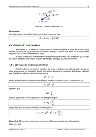 SINAIS SENOIDAIS: TENSÃO E CORRENTE ALTERNADAS
Prof. Fernando L. R. Mussoi CEFET/SC - Gerência Educacional de Eletrônica
46
C = 5∠210
o
x, Re
y, Im
θ = +210
o
z = 5
Figura 4.3.3 – solução do exemplo 4.3.1(c)
Observação:
Um sinal negativo no módulo indica uma direção oposta, ou seja:
( )o
180zzC ±θ∠=θ∠−=−
4.4. CONVERSÃO ENTRE FORMAS
Pela figura 4.1.3 podemos observar que as formas retangular e polar estão associadas
através das relações trigonométricas do triângulo retângulo formado pelo vetor z e suas projeções
ortogonais x e y, como está grifado na figura.
A forma retangular é composta pelas projeções ortogonais real (x) e imaginária (y), ou seja,
os catetos adjacente e oposto ao ângulo θ do triângulo retângulo xyz, respectivamente.
4.4.1. Conversão de Retangular para Polar
Para transformar um número complexo da forma retangular para a forma polar, desejamos
obter a hipotenusa z e o ângulo θ a partir dos catetos adjacente x e oposto y do triângulo retângulo
xyz. Através das relações trigonométricas, temos:
222
yxz +=
assim, a hipotenusa do triângulo retângulo xyz é o módulo da forma polar e pode ser dado por:
22
yxz +=
sabemos que,
x
y
tg =θ
então o argumento da forma polar pode ser dado pelo ângulo:
⎟
⎠
⎞
⎜
⎝
⎛
=θ −
x
y
tg 1
concluímos que um número complexo na forma polar é:
⎥
⎦
⎤
⎢
⎣
⎡
⎟
⎠
⎞
⎜
⎝
⎛
∠+=θ∠= −
x
y
tgyxzC 122
Exemplo 4.4.1: converter os números complexos da forma retangular para a forma polar:
a) C = 60 + j80
 