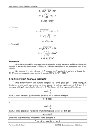 SINAIS SENOIDAIS: TENSÃO E CORRENTE ALTERNADAS
Prof. Fernando L. R. Mussoi CEFET/SC - Gerência Educacional de Eletrônica
47
1008060z 22
=+=
o1
13,53
60
80
tg =⎟
⎠
⎞
⎜
⎝
⎛
=θ −
o
13,53100C ∠=
b) C = 5 – j5
2550)5(5z 22
==−+=
o1
45
5
5
tg −=⎟
⎠
⎞
⎜
⎝
⎛ −
=θ −
o
4525C −∠=
c) C = -5 + j7
( ) 6,875z 22
=+−=
o1
46,54
5
7
tg −=⎟
⎠
⎞
⎜
⎝
⎛
−
=θ −
C = 8,6∠125,54o
Observação:
Se o número complexo deve aparecer no segundo, terceiro ou quarto quadrantes, devemos
convertê-lo para estes quadrantes e determinar o ângulo apropriado a ser associado com o seu
módulo.
No exemplo 4.4.1(c) o número –5+j7 aparece no 2o
quadrante e portanto o ângulo de –
54,46o
deve ser associado a este quadrante ou seja 180o
+(-54,46o
) = 125,54o
.
4.4.2. Conversão de Polar para Retangular
Para transformarmos um número complexo da forma polar para a forma retangular,
desejamos obter o cateto adjacente x e o cateto oposto y a partir da hipotenusa z e do ângulo θ do
triângulo retângulo xyz indicado na figura 4.1.3. Através das relações trigonométricas, temos:
z
x
cos =θ
assim, o cateto adjacente que representa o número real x, pode ser dado por;
θ⋅= coszx
e
z
y
sen =θ
assim, o cateto oposto que representa o número imaginário y, pode ser dado por;
θ⋅= senzy
concluímos que um número complexo na forma retangular é:
( )θ⋅+θ⋅=+= senzjcoszjyxC
 