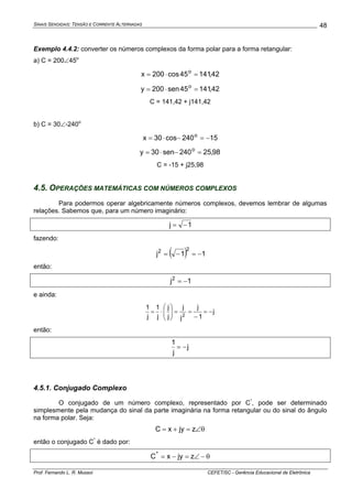 SINAIS SENOIDAIS: TENSÃO E CORRENTE ALTERNADAS
Prof. Fernando L. R. Mussoi CEFET/SC - Gerência Educacional de Eletrônica
48
Exemplo 4.4.2: converter os números complexos da forma polar para a forma retangular:
a) C = 200∠45o
42,14145cos200x o
=⋅=
42,14145sen200y o
=⋅=
C = 141,42 + j141,42
b) C = 30∠-240o
15240cos30x o
−=−⋅=
98,25240sen30y o
=−⋅=
C = -15 + j25,98
4.5. OPERAÇÕES MATEMÁTICAS COM NÚMEROS COMPLEXOS
Para podermos operar algebricamente números complexos, devemos lembrar de algumas
relações. Sabemos que, para um número imaginário:
1j −=
fazendo:
( ) 11j
22
−=−=
então:
1j2
−=
e ainda:
j
1
j
j
j
j
j
j
1
j
1
2
−=
−
==⎟⎟
⎠
⎞
⎜⎜
⎝
⎛
⋅=
então:
j
j
1
−=
4.5.1. Conjugado Complexo
O conjugado de um número complexo, representado por C*
, pode ser determinado
simplesmente pela mudança do sinal da parte imaginária na forma retangular ou do sinal do ângulo
na forma polar. Seja:
θ∠=+= zjyxC
então o conjugado C*
é dado por:
θ−∠=−= zjyxC*
 