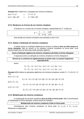 SINAIS SENOIDAIS: TENSÃO E CORRENTE ALTERNADAS
Prof. Fernando L. R. Mussoi CEFET/SC - Gerência Educacional de Eletrônica
49
Exemplo 4.5.1: determine o conjugado dos números complexos:
a) C = 5 + j7 ⇒ C*
= 5 – j7
b) C = 100∠-30o
⇒ C*
=100∠+30o
4.5.2. Recíproco ou Inverso de um número complexo
O recíproco ou o inverso de um número complexo, representado por C-1
é dado por:
θ∠
∠
=
+
==−
z
01
jyx
1
C
1
C
o
1
Essa divisão de números complexos será estudada no item 4.5.5.
4.5.3. Adição e Subtração de números complexos
A adição (soma) ou subtração algébricas de números complexos deve ser feita sempre na
forma retangular. Não se somam ou se subtraem números complexos na forma polar. Uma
transformação deve ser feita antes desta operação algébrica.
Soma e Subtração algébrica de números complexos são feitas na forma retangular.
A regra para soma ou subtração de números complexos na forma retangular é:
Somam-se ou subtraem-se algebricamente as partes reais e as partes imaginárias,
separadamente.
Assim:
)yy(j)xx()jyx()jyx(CC 2121221121 +++=+++=+
)yy(j)xx()jyx()jyx(CC 2121221121 −+−=+−+=−
Exemplo 4.5.2: efetuar as operações algébricas com números complexos, sendo C1 = 3 + j4 e C2 = 5
+ j6:
a) C3 = C1 + C2:
C3 = C1 + C2 = (3 + j4) + (5 + j6) = (3 + 5) + (j4 + j6) = 8 + j10
b) C3 = C1 - C2:
C3 = C1 - C2 = (3 + j4) - (5 + j6) = (3 - 5) + (j4 - j6) = -2 – j2
c) C3 = C1 + C2
*
:
C3 = C1 + C2
*
= (3 + j4) + (5 - j6) = (3 + 5) + (j4 - j6) = 8 – j2
4.5.4. Multiplicação de números complexos
A multiplicação de números complexos deve ser feita na forma polar. Não é recomendável
a multiplicação na forma retangular, embora possa ser realizada.
Multiplicação de números complexos é feita na forma polar.
Consideremos dois números complexos na forma polar 111 zC θ∠= e 222 zC θ∠= .
Efetuemos a multiplicação:
 