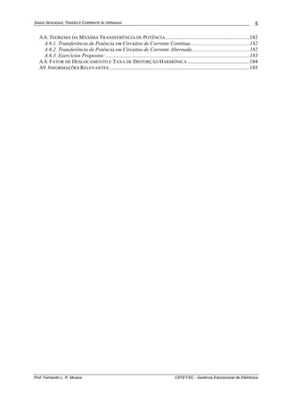 SINAIS SENOIDAIS: TENSÃO E CORRENTE ALTERNADAS
Prof. Fernando L. R. Mussoi CEFET/SC - Gerência Educacional de Eletrônica
5
A.6. TEOREMA DA MÁXIMA TRANSFERÊNCIA DE POTÊNCIA................................................................182
A.6.1. Transferência de Potência em Circuitos de Corrente Contínua.............................................182
A.6.2. Transferência de Potência em Circuitos de Corrente Alternada............................................182
A.6.3. Exercícios Propostos: .............................................................................................................183
A.8. FATOR DE DESLOCAMENTO E TAXA DE DISTORÇÃO HARMÔNICA ...............................................184
A9. INFORMAÇÕES RELEVANTES ..........................................................................................................185
 